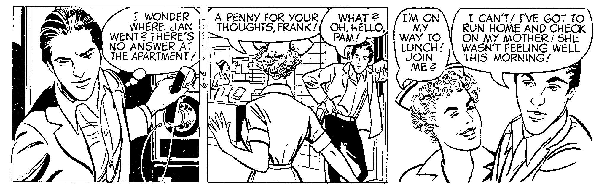 Comic book OCR: I WONDER WHERE JAN WENT? THERE'S NO ANSWER AT THE APARTMENT! A PENNY FOR YOUR THOUGHTSFRANK! WHAT? OHPAM! I'M ON MY WAY TO LUNCH! JOIN ME? I CAN'T! I'VE GOT TO RUN HOME AND CHECK ON MY MOTHER! SHE WASN'T FEELING WELL THIS MORNING! I WONDER WHERE JAN WENT ? THERE'S NO ANSWER AT THE APARTMENT ! A PENNY FOR YOUR THOUGHTSFRANK ! WHAT ? OHPAM ! I'M ON MY WAY TO LUNCH ! JOIN ME ? I CAN'T ! I'VE GOT TO RUN HOME AND CHECK ON MY MOTHER ! SHE WASN'T FEELING WELL THIS MORNING !