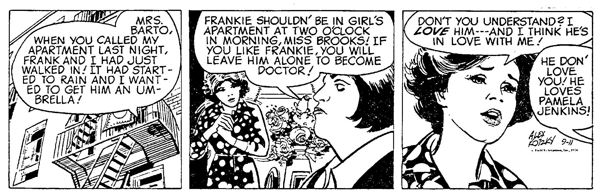 Parallel OCR: MRS. BARTOWHEN YOU CALLED MY APARTMENT LAST NIGHTFRANK AND I HAD JUST WALKED IN! IT HAD START- ED TO RAIN AND I WANT- ED TO GET HIM AN UM- BRELLA! N FRANKIE SHOULDN' BE IN GIRL'S APARTMENT AT TWO O'CLOCK IN MORNINGMISS BROOKS! IF YOU LIKE FRANKIEYOU WILL LEAVE HIM ALONE TO BECOME DOCTOR! DON'T YOU UNDERSTAND? I LOVE HIM---AND I THINK HE'S IN LOVE WITH ME! HE DON' LOVE YOU! HE LOVES PAMELA JENKINS! ALEX 025 9-1 •From 196 MRS . BARTOWHEN YOU CALLED MY APARTMENT LAST NIGHTFRANK AND I HAD JUST WALKED IN ! IT HAD START ED TO RAIN AND I WANT ED TO GET HIM AN UM BRELLA ! N FRANKIE SHOULDN ' BE IN GIRL'S APARTMENT AT TWO O'CLOCK IN MORNINGMISS BROOKS ! IF YOU LIKE FRANKIEYOU WILL LEAVE HIM ALONE TO BECOME DOCTOR ! DON'T YOU UNDERSTAND ? I LOVE HIM --- AND I THINK HE'S IN LOVE WITH ME ! HE DON ' LOVE YOU ! HE LOVES PAMELA JENKINS ! ALEX 025 9-1 • From 196