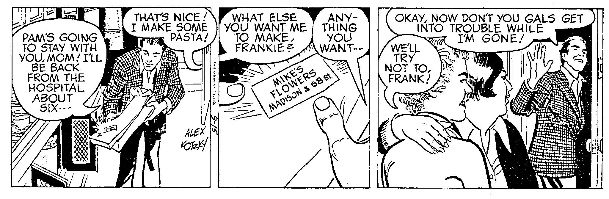 Style OCR: PAM'S GOING TO STAY WITH YOUMOM! I'LL BE BACK FROM THE HOSPITAL ABOUT SIX--- THAT'S NICE! I MAKE SOME PASTA! ALEX KOTZKY Fwid Enterpr.197 9-15 WHAT ELSE YOU WANT ME TO MAKEFRANKIE ANY- THING YOU WANT-- MIKE'S FLOWERS MADISON & 68 St. OKAYNOW DON'T YOU GALS GET INTO TROUBLE WHILE I'M GONE! WE'LL TRY NOT TOFRANK! PAM'S GOING TO STAY WITH YOUMOM ! I'LL BE BACK FROM THE HOSPITAL ABOUT SIX --- THAT'S NICE ! I MAKE SOME PASTA ! ALEX KOTZKY Fwid Enterpr .197 9-15 WHAT ELSE YOU WANT ME TO MAKEFRANKIE ANY THING YOU WANT- MIKE'S FLOWERS MADISON & 68 St. OKAYNOW DON'T YOU GALS GET INTO TROUBLE WHILE I'M GONE ! WE'LL TRY NOT TOFRANK !