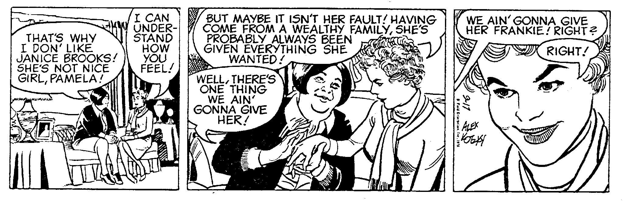 Publication OCR: THAT'S WHY I DON' LIKE JANICE BROOKS! SHE'S NOT NICE GIRLPAMELA! I CAN UNDER- STAND HOW YOU FEEL! BUT MAYBE IT ISN'T HER FAULT! HAVING COME FROM A WEALTHY FAMILYSHE'S PROBABLY ALWAYS BEEN GIVEN EVERYTHING SHE WANTED! WELLTHERE'S ONE THING WE AIN' GONNA GIVE HER! Fuld Enterprises. Ine1976 WE AIN' GONNA GIVE HER FRANKIE! RIGHT? RIGHT! 9-11 ALEX KOBKY THAT'S WHY I DON ' LIKE JANICE BROOKS ! SHE'S NOT NICE GIRLPAMELA ! I CAN UNDER STAND HOW YOU FEEL ! BUT MAYBE IT ISN'T HER FAULT ! HAVING COME FROM A WEALTHY FAMILYSHE'S PROBABLY ALWAYS BEEN GIVEN EVERYTHING SHE WANTED ! WELLTHERE'S ONE THING WE AIN ' GONNA GIVE HER ! Fuld Enterprises . Ine1976 WE AIN ' GONNA GIVE HER FRANKIE ! RIGHT ? RIGHT ! 9-11 ALEX KOBKY