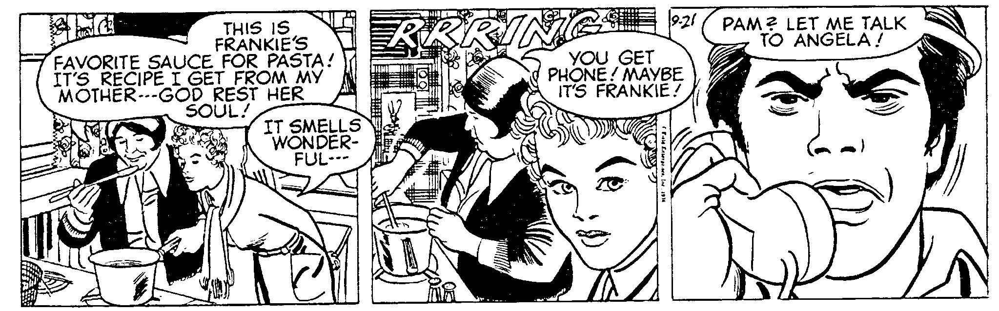 Art OCR: THIS IS FRANKIE'S FAVORITE SAUCE FOR PASTA! IT'S RECIPE I GET FROM MY MOTHER-GOD REST HER SOUL! IT SMELLS WONDER- FUL--- RRRIN 9.21 YOU GET PHONE! MAYBE IT'S FRANKIE! Field Enterpr. In 1974 PAM? LET ME TALK TO ANGELA! THIS IS FRANKIE'S FAVORITE SAUCE FOR PASTA ! IT'S RECIPE I GET FROM MY MOTHER - GOD REST HER SOUL ! IT SMELLS WONDER FUL --- RRRIN 9.21 YOU GET PHONE ! MAYBE IT'S FRANKIE ! Field Enterpr . In 1974 PAM ? LET ME TALK TO ANGELA !