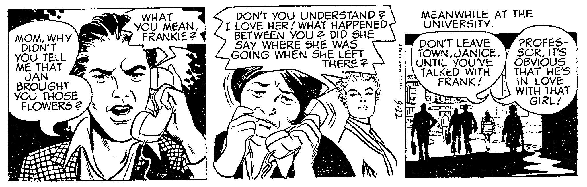 Comic book OCR: MOMWHY DIDN'T YOU TELL ME THAT JAN BROUGHT YOU THOSE FLOWERS ? WHAT YOU MEANFRANKIE? DON'T YOU UNDERSTAND ? I LOVE HER! WHAT HAPPENED BETWEEN YOU? DID SHE SAY WHERE SHE WAS GOING WHEN SHE LEFT THERE? J Pald EnterordetInr. 1976 9-22 MEANWHILE AT THE UNIVERSITY. DON'T LEAVE TOWNUNTIL YOU'VE TALKED WITH FRANK! PROFES- SORIT'S OBVIOUS THAT HE'S IN LOVE WITH THAT GIRL! MOMWHY DIDN'T YOU TELL ME THAT JAN BROUGHT YOU THOSE FLOWERS ? WHAT YOU MEANFRANKIE ? DON'T YOU UNDERSTAND ? I LOVE HER ! WHAT HAPPENED BETWEEN YOU ? DID SHE SAY WHERE SHE WAS GOING WHEN SHE LEFT THERE ? J Pald EnterordetInr . 1976 9-22 MEANWHILE AT THE UNIVERSITY . DON'T LEAVE TOWNUNTIL YOU'VE TALKED WITH FRANK ! PROFES SORIT'S OBVIOUS THAT HE'S IN LOVE WITH THAT GIRL !