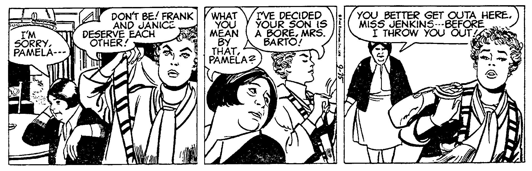 Cartoon OCR: I'M SORRYPAMELA--- DON'T BE! FRANK AND JANICE DESERVE EACH OTHER! I'VE DECIDED YOUR SON IS A BOREMRS. BARTO! WHAT YOU MEAN BY THATPAMELA? Field Enterpris1. 1870 9-15 YOU BETTER GET OUTA HEREMISS JENKINS--BEFORE I THROW YOU OUT! I'M SORRYPAMELA --- DON'T BE ! FRANK AND JANICE DESERVE EACH OTHER ! I'VE DECIDED YOUR SON IS A BOREMRS . BARTO ! WHAT YOU MEAN BY THATPAMELA ? Field Enterpris1. 1870 9-15 YOU BETTER GET OUTA HEREMISS JENKINS -- BEFORE I THROW YOU OUT !