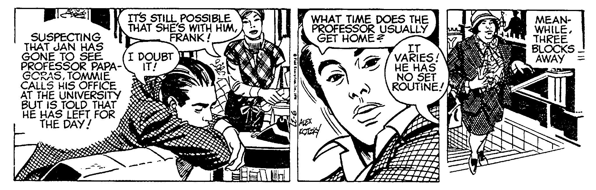 Comic book OCR: IT'S STILL POSSIBLE THAT SHE'S WITH HIMFRANK! SUSPECTING THAT JAN HAS GONE TO SEE PROFESSOR PAPA- IT! GORASTOMMIE CALLS HIS OFFICE AT THE UNIVERSITY BUT IS TOLD THAT HE HAS LEFT FOR THE DAY! I DOUBT U ?? Fold Exterpriam. I. 1916 WHAT TIME DOES THE PROFESSOR USUALLY GET HOME? ALEX ?????? S (D)= IT VARIES! HE HAS NO SET ROUTINE! MEAN- WHILETHREE BLOCKS AWAY 111. IT'S STILL POSSIBLE THAT SHE'S WITH HIMFRANK ! SUSPECTING THAT JAN HAS GONE TO SEE PROFESSOR PAPA- IT ! GORASTOMMIE CALLS HIS OFFICE AT THE UNIVERSITY BUT IS TOLD THAT HE HAS LEFT FOR THE DAY ! I DOUBT U ?? Fold Exterpriam . I. 1916 WHAT TIME DOES THE PROFESSOR USUALLY GET HOME ? ALEX ?????? S ( D ) = IT VARIES ! HE HAS NO SET ROUTINE ! MEAN WHILETHREE BLOCKS AWAY 111 .
