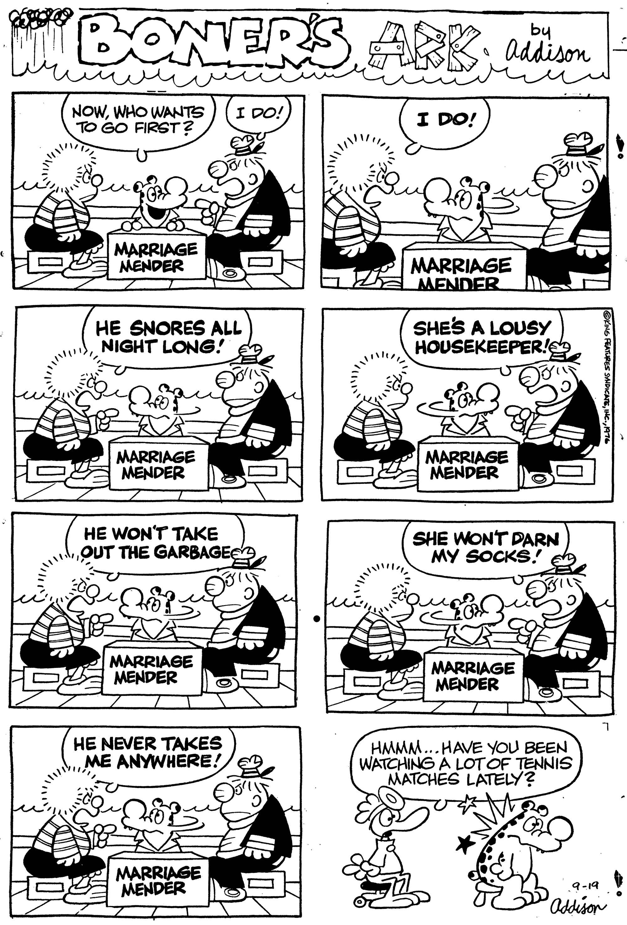 Rectangle OCR: BONERS ARKby addison NOWWHO WANTS TO GO FIRST? I DO! I DO! MARRIAGE MENDER MARRIAGE MENDER HE SNORES ALL NIGHT LONG! SHES A LOUSY HOUSEKEEPER! MARRIAGE MENDER MARRIAGE MENDER HE WON'T TAKE OUT THE GARBAGEE SHE WONT DARN MY SOCKS! MARRIAGE MENDER MARRIAGE MENDER HE NEVER TAKES ME ANYWHERE! HMMM... HAVE YOU BEEN WATCHING A LOTOF TENNIS MATCHES LATELY? MARRIAGE MENDER 9-19 Odison BONERS ARKby addison NOWWHO WANTS TO GO FIRST? I DO! I DO! MARRIAGE MENDER MARRIAGE MENDER HE SNORES ALL NIGHT LONG! SHES A LOUSY HOUSEKEEPER! MARRIAGE MENDER MARRIAGE MENDER HE WON'T TAKE OUT THE GARBAGEE SHE WONT DARN MY SOCKS! MARRIAGE MENDER MARRIAGE MENDER HE NEVER TAKES ME ANYWHERE! HMMM... HAVE YOU BEEN WATCHING A LOTOF TENNIS MATCHES LATELY? MARRIAGE MENDER 9-19 Odison