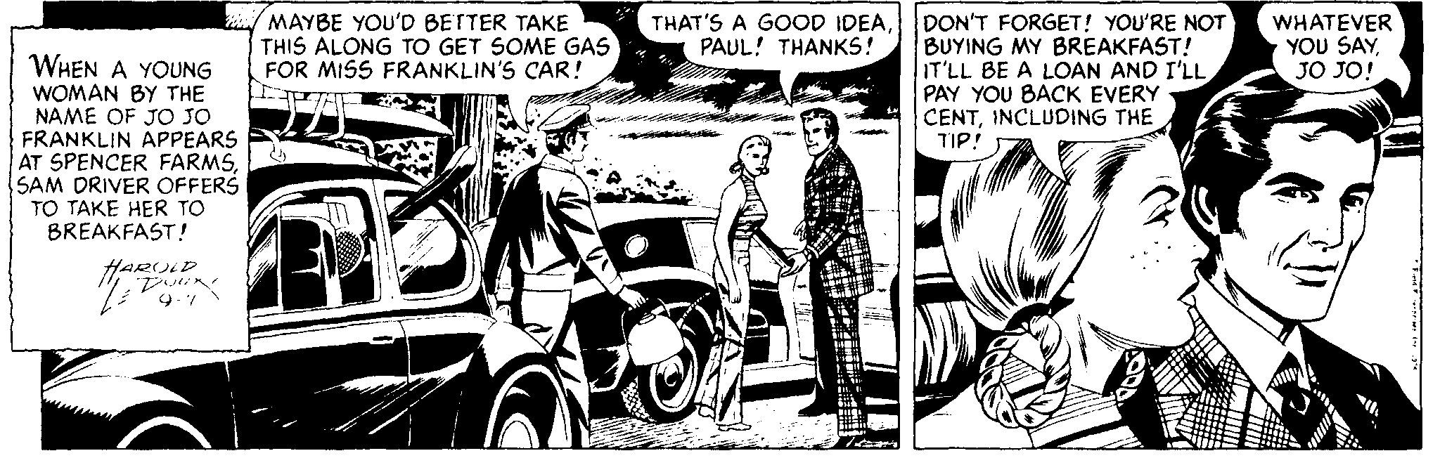 Publication OCR: MAYBE YOU'D BETTER TAKE THIS ALONG TO GET SOME GAS FOR MISS FRANKLIN'S CAR! - TAE DON'T FORGET! YOU'RE NOT BUYING MY BREAKFAST! IT'LL BE A LOAN AND I'LL PAY YOU BACK EVERY CENTINCLUDING THE TIP! THAT'S A GOOD IDEAPAUL! THANKS! WHATEVER YOU SAYJO JO! WHEN A YOUNG WOMAN BY THE NAME OF JO JO FRANKLIN APPEARS AT SPENCER FARMSSAM DRIVER OFFERS TO TAKE HER TO BREAKFAST! HARULD 9.7 MAYBE YOU'D BETTER TAKE THIS ALONG TO GET SOME GAS FOR MISS FRANKLIN'S CAR! - TAE DON'T FORGET! YOU'RE NOT BUYING MY BREAKFAST! IT'LL BE A LOAN AND I'LL PAY YOU BACK EVERY CENTINCLUDING THE TIP! THAT'S A GOOD IDEAPAUL! THANKS! WHATEVER YOU SAYJO JO! WHEN A YOUNG WOMAN BY THE NAME OF JO JO FRANKLIN APPEARS AT SPENCER FARMSSAM DRIVER OFFERS TO TAKE HER TO BREAKFAST! HARULD 9.7