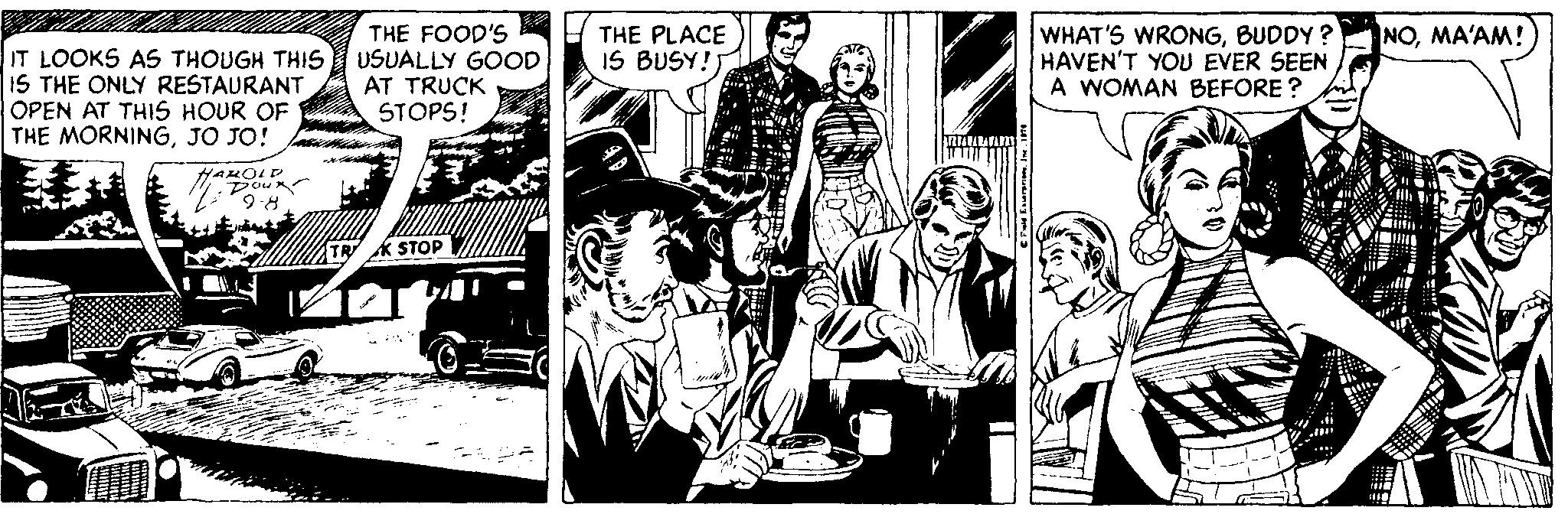 Comics OCR: THE FOOD'S NOMA'AM! IT LOOKS AS THOUGH THIS USUALLY GOOD IS THE ONLY RESTAURANT OPEN AT THIS HOUR OF THE MORNINGJO JO! THE PLACE IS BUSY! WHAT'S WRONGBUDDY ? HAVEN'T YOU EVER SEEN A WOMAN BEFORE ? AT TRUCK STOPS! HALOLD Doun 9:8 TR K STOP THE FOOD'S NOMA'AM! IT LOOKS AS THOUGH THIS USUALLY GOOD IS THE ONLY RESTAURANT OPEN AT THIS HOUR OF THE MORNINGJO JO! THE PLACE IS BUSY! WHAT'S WRONGBUDDY ? HAVEN'T YOU EVER SEEN A WOMAN BEFORE ? AT TRUCK STOPS! HALOLD Doun 9:8 TR K STOP