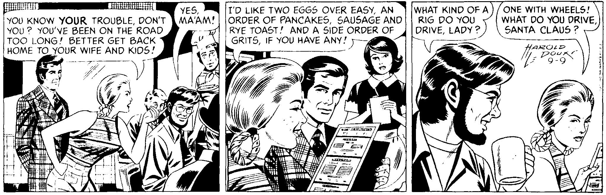 Comic book OCR: YOU KNOW YOUR TROUBLEDON'T YOU ? YOU'VE BEEN ON THE ROAD TOO LONG! BETTER GET BACK HOME TO YOUR WIFE AND KIDS! YESMA'AM! I'D LIKE TWO EGGS OVER EASYAN ORDER OF PANCAKESSAUSAGE AND RYE TOAST! AND A SIDE ORDER OF GRITSIF YOU HAVE ANY! WHAT KIND OF A RIG DO YOU DRIVELADY ? ONE WITH WHEELS! WHAT DO YOU DRIVESANTA CLAUS ? HAROLD poux 9-9 YOU KNOW YOUR TROUBLEDON'T YOU ? YOU'VE BEEN ON THE ROAD TOO LONG! BETTER GET BACK HOME TO YOUR WIFE AND KIDS! YESMA'AM! I'D LIKE TWO EGGS OVER EASYAN ORDER OF PANCAKESSAUSAGE AND RYE TOAST! AND A SIDE ORDER OF GRITSIF YOU HAVE ANY! WHAT KIND OF A RIG DO YOU DRIVELADY ? ONE WITH WHEELS! WHAT DO YOU DRIVESANTA CLAUS ? HAROLD poux 9-9