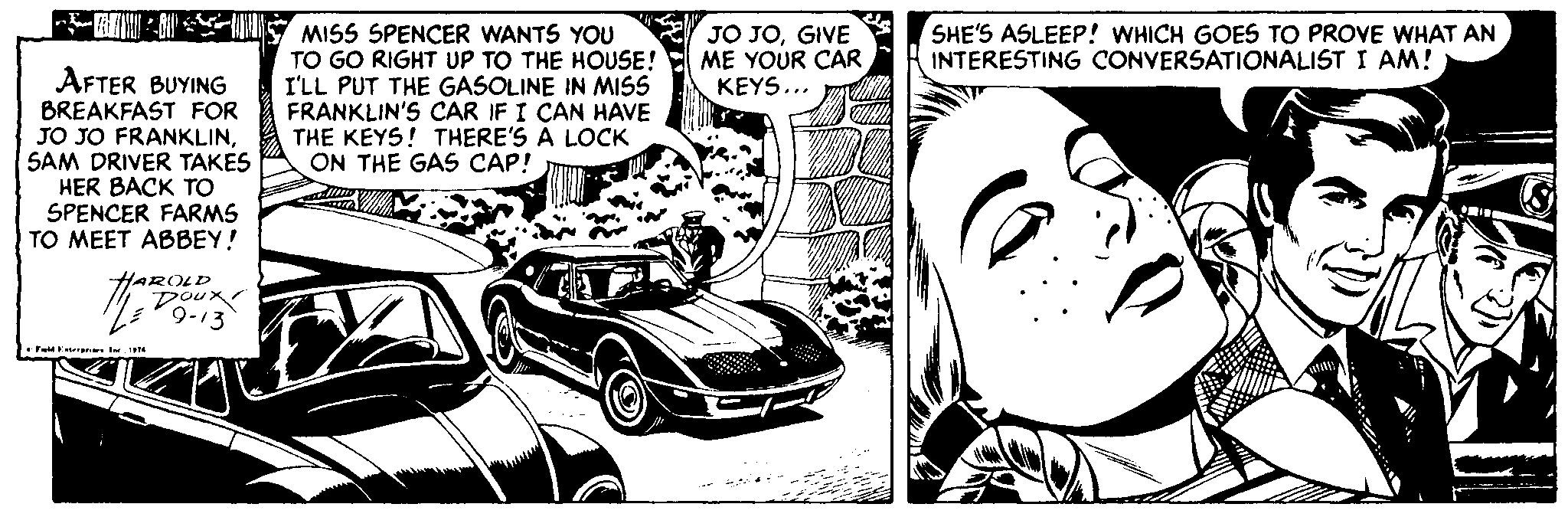 Font OCR: JO JOGIVE ME YOUR CAR KEYS... SHE'S ASLEEP! WHICH GOES TO PROVE WHAT AN INTERESTING CONVERSATIONALIST I AM! MISS SPENCER WANTS YOU TO GO RIGHT UP TO THE HOUSE! I'LL PUT THE GASOLINE IN MISS FRANKLIN'S CAR IF I CAN HAVE THE KEYS! THERE'S A LOCK ON THE GAS CAP! AFTER BUYING BREAKFAST FOR JO JO FRANKLINSAM DRIVER TAKES HER BACK TO SPENCER FARMS TO MEET ABBEY! HAROLD Doux 9-13 * Fuatare Ir. M JO JOGIVE ME YOUR CAR KEYS... SHE'S ASLEEP! WHICH GOES TO PROVE WHAT AN INTERESTING CONVERSATIONALIST I AM! MISS SPENCER WANTS YOU TO GO RIGHT UP TO THE HOUSE! I'LL PUT THE GASOLINE IN MISS FRANKLIN'S CAR IF I CAN HAVE THE KEYS! THERE'S A LOCK ON THE GAS CAP! AFTER BUYING BREAKFAST FOR JO JO FRANKLINSAM DRIVER TAKES HER BACK TO SPENCER FARMS TO MEET ABBEY! HAROLD Doux 9-13 * Fuatare Ir. M