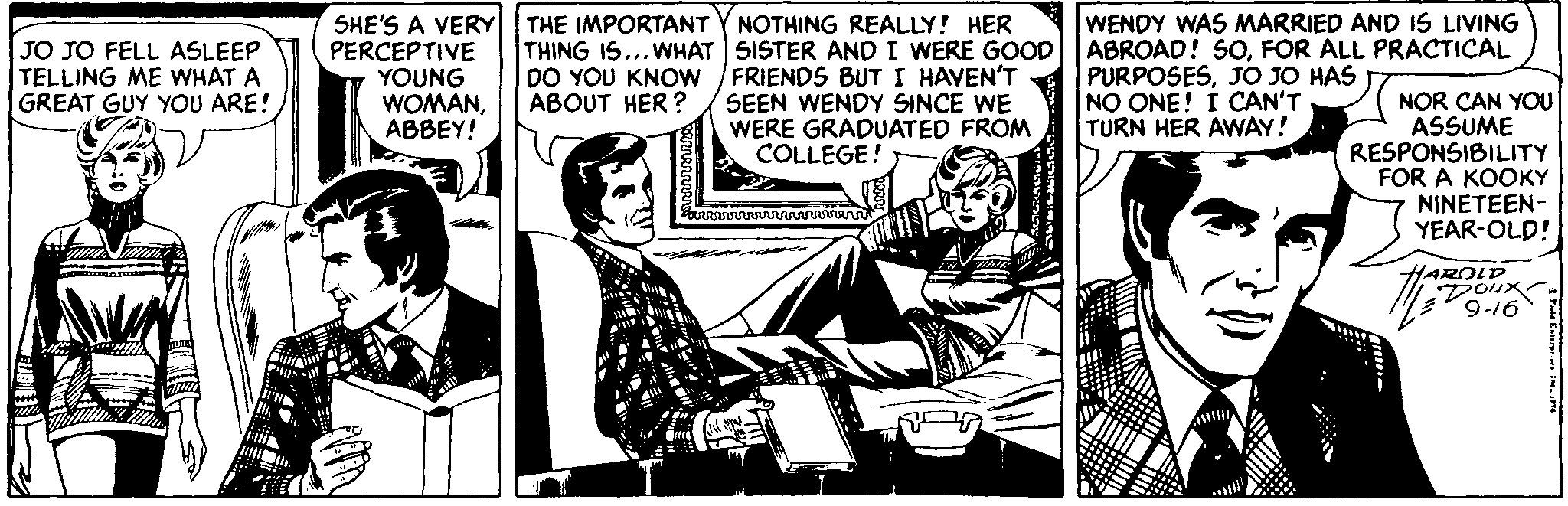 Comics OCR: JO JO FELL ASLEEP TELLING ME WHAT A GREAT GUY YOU ARE! SHE'S A VERY THE IMPORTANT PERCEPTIVE YOUNG WOMANABBEY! NOTHING REALLY! HER THING IS...WHAT SISTER AND I WERE GOOD DO YOU KNOW /FRIENDS BUT I HAVEN'T SEEN WENDY SINCE WE WERE GRADUATED FROM WENDY WAS MARRIED AND IS LIVING ABROAD! SOFOR ALL PRACTICAL PURPOSESJO JO HAS NO ONE! I CAN'T TURN HER AVWAY! NOR CAN YOU ASSUME RESPONSIBILITY FOR A KOOKY NINETEEN- YEAR-OLD! ABOUT HER ? COLLEGE! HAROLD Dour 9-16 JO JO FELL ASLEEP TELLING ME WHAT A GREAT GUY YOU ARE! SHE'S A VERY THE IMPORTANT PERCEPTIVE YOUNG WOMANABBEY! NOTHING REALLY! HER THING IS...WHAT SISTER AND I WERE GOOD DO YOU KNOW /FRIENDS BUT I HAVEN'T SEEN WENDY SINCE WE WERE GRADUATED FROM WENDY WAS MARRIED AND IS LIVING ABROAD! SOFOR ALL PRACTICAL PURPOSESJO JO HAS NO ONE! I CAN'T TURN HER AVWAY! NOR CAN YOU ASSUME RESPONSIBILITY FOR A KOOKY NINETEEN- YEAR-OLD! ABOUT HER ? COLLEGE! HAROLD Dour 9-16