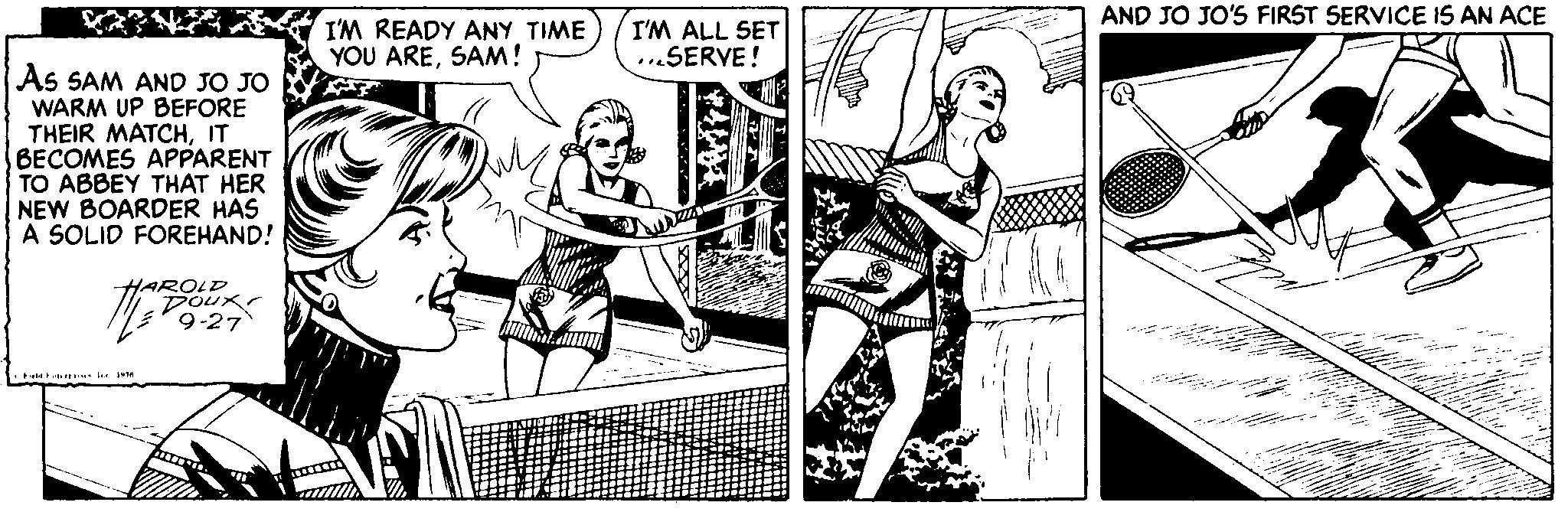 Fictional character OCR: AND JO JO'S FIRST SERVICE IS AN ACE I'M READY ANY TIME) YOU ARESAM! I'M ALL SET ...SERVE! As SAM AND JO JO WARM UP BEFORE THEIR MATCHIT BECOMES APPARENT TO ABBEY THAT HER NEW BOARDER HAS A SOLID FOREHAND! HAROLD 9-27 AND JO JO'S FIRST SERVICE IS AN ACE I'M READY ANY TIME) YOU ARESAM! I'M ALL SET ...SERVE! As SAM AND JO JO WARM UP BEFORE THEIR MATCHIT BECOMES APPARENT TO ABBEY THAT HER NEW BOARDER HAS A SOLID FOREHAND! HAROLD 9-27
