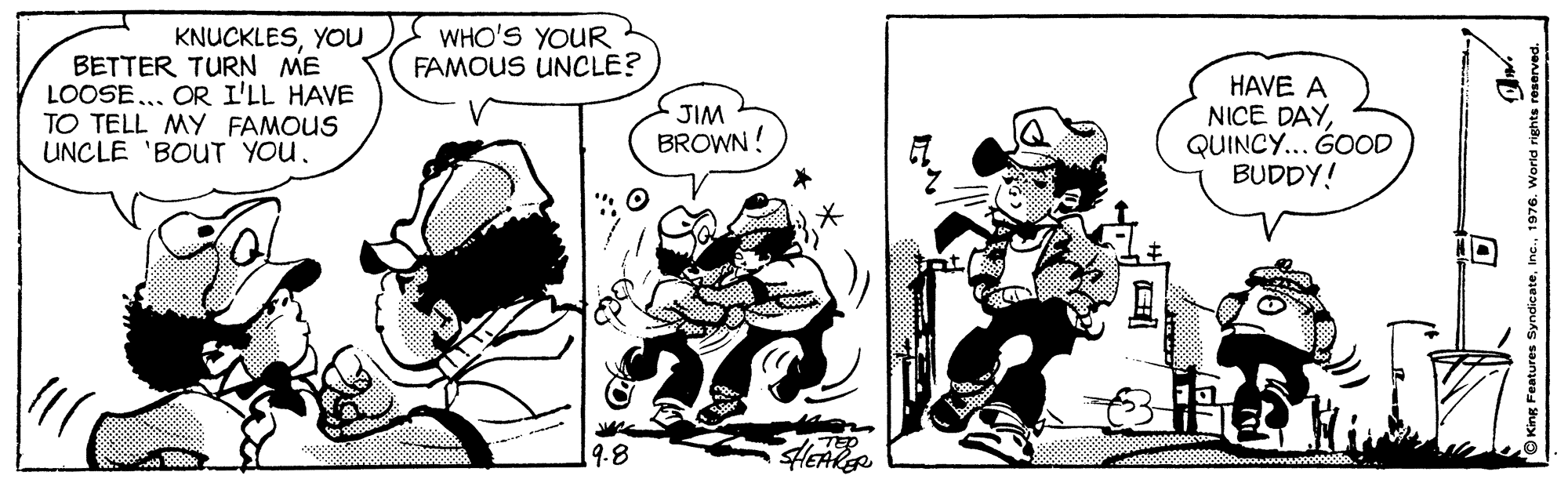 Line OCR: WHO'S YOUR FAMOUS UNCLE? KNUCKLESYOu BETTER TURN ME LOOSE.. OR I'LL HAVE TO TELL MY FAMOUS UNCLE 'BOUT YOU. HAVE A NICE DAYQUINCY... GOOD BUDDY! JIM BROWN ! 19.8 HEARR King Features Syndicate. 076. World rights reserved. WHO'S YOUR FAMOUS UNCLE? KNUCKLESYOu BETTER TURN ME LOOSE.. OR I'LL HAVE TO TELL MY FAMOUS UNCLE 'BOUT YOU. HAVE A NICE DAYQUINCY... GOOD BUDDY! JIM BROWN ! 19.8 HEARR King Features Syndicate. 076. World rights reserved.
