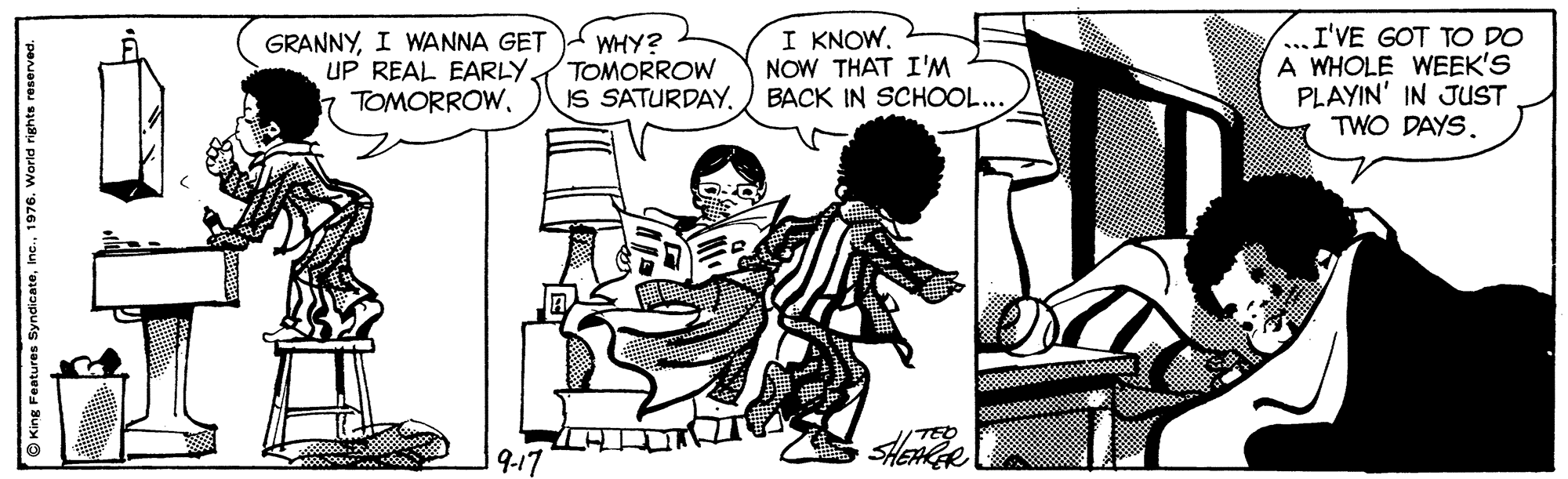 Font OCR: I KNOW. NOW THAT I'M GRANNYI WANNA GET UP REAL EARLY. TOMORROWWHY? TOMORROW IS SATURDAY. BACK IN SCHOOL.. ...I'VE GOT TO DO A WHOLE WEEK'S PLAYIN' IN JUST TWO DAYS. 9-17 O King Features Syndicate1976. World rights reserved I KNOW. NOW THAT I'M GRANNYI WANNA GET UP REAL EARLY. TOMORROWWHY? TOMORROW IS SATURDAY. BACK IN SCHOOL.. ...I'VE GOT TO DO A WHOLE WEEK'S PLAYIN' IN JUST TWO DAYS. 9-17 O King Features Syndicate1976. World rights reserved