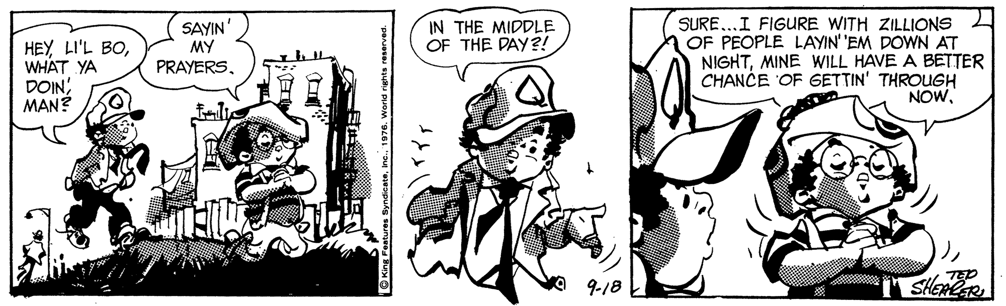 Art OCR: SAYIN' MY PRAYERSSURE...I FIGURE WITH ZILLIONS OF PEOPLE LAYIN' 'EM DOWN AT NIGHTMINE WILL HAVE A BETTER CHANCE OF GETTIN' THROUGH NOWIN THE MIDDLE OF THE DAY?! HEY LI'L BOWHAT YA DOINMAN? 9-18 SHEALR e King Features SyndicateIn ? SAYIN' MY PRAYERSSURE...I FIGURE WITH ZILLIONS OF PEOPLE LAYIN' 'EM DOWN AT NIGHTMINE WILL HAVE A BETTER CHANCE OF GETTIN' THROUGH NOWIN THE MIDDLE OF THE DAY?! HEY LI'L BOWHAT YA DOINMAN? 9-18 SHEALR e King Features SyndicateIn ?