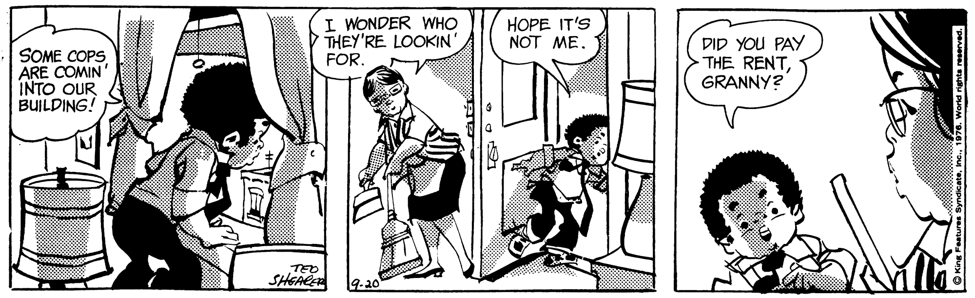 Comic book OCR: SOME COPS ARE COMIN INTO OUR BUILDING! I WONDER WHO P THEY'RE LOOKIN' FOR. HOPE IT'S NOT ME. DID YOU PAY THE RENTGRANNY? TEO SHEALE 9-20 O King Features Syndicate1 SOME COPS ARE COMIN INTO OUR BUILDING! I WONDER WHO P THEY'RE LOOKIN' FOR. HOPE IT'S NOT ME. DID YOU PAY THE RENTGRANNY? TEO SHEALE 9-20 O King Features Syndicate