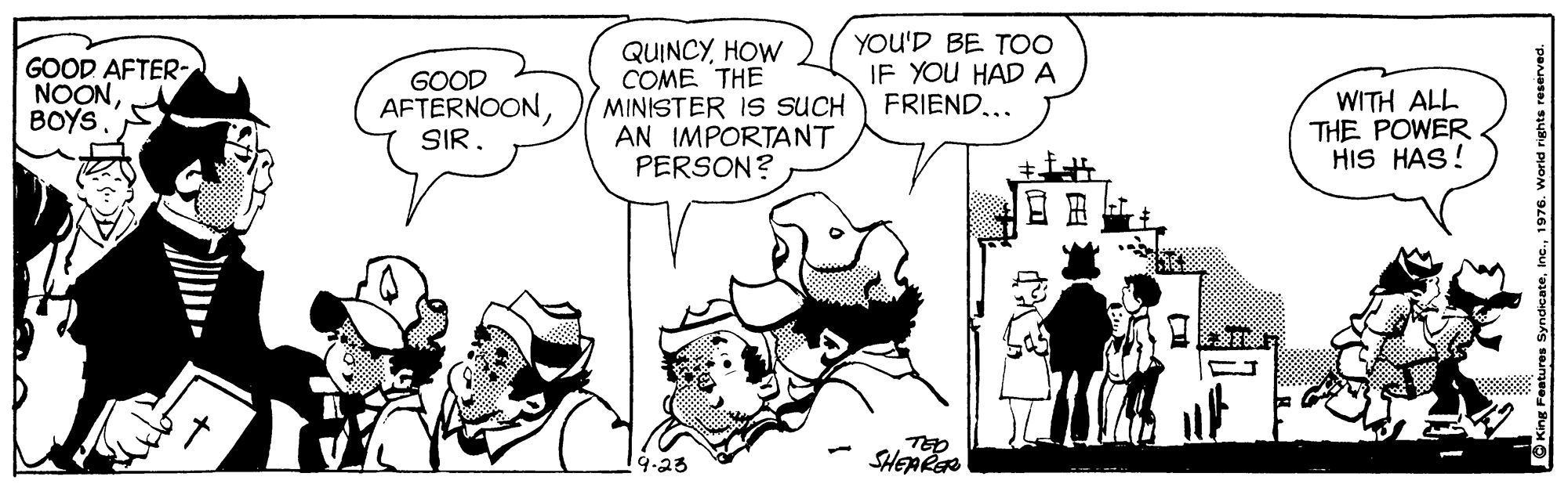 Font OCR: GOOD AFTER- NOONBOYS QUINCYHOW COME THE MINISTER IS SUCH AN IMPORTANT PERSON? YOU'D BE TO0 IF YOU HAD A FRIEND... GOOD AFTERNOONWITH ALL THE POWER HIS HAS! 9.23 SHEARER GOOD AFTER- NOONBOYS QUINCYHOW COME THE MINISTER IS SUCH AN IMPORTANT PERSON? YOU'D BE TO0 IF YOU HAD A FRIEND... GOOD AFTERNOONWITH ALL THE POWER HIS HAS! 9.23 SHEARER