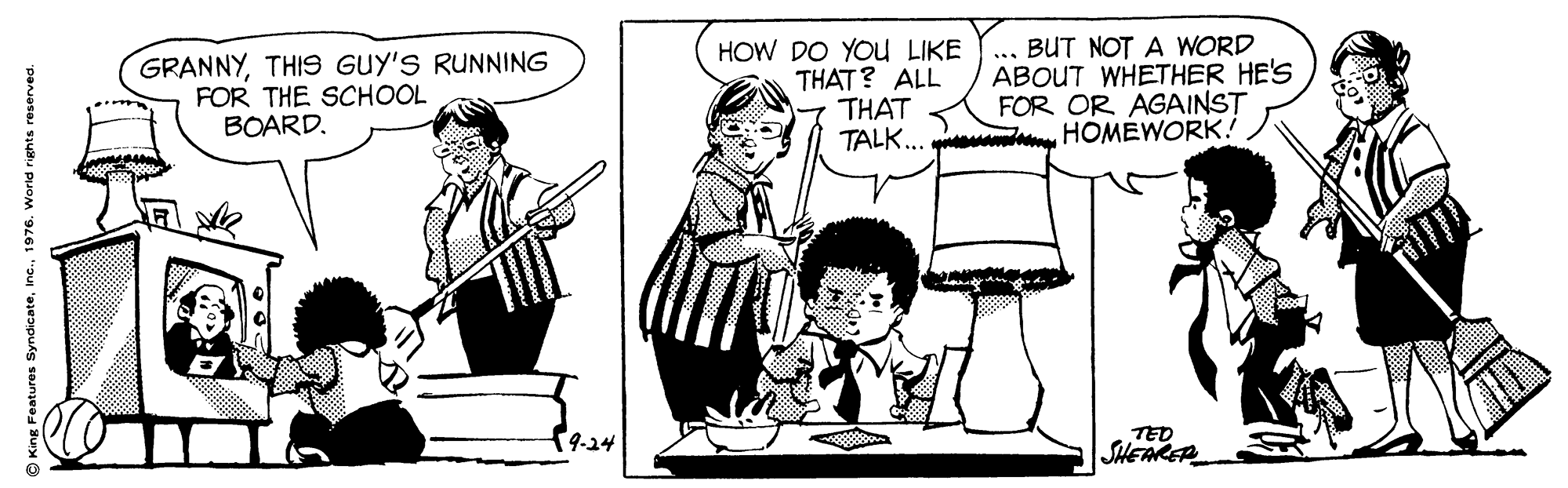 Parallel OCR: GRANNYTHIS GUY'S RUNNING FOR THE SCHOOL BOARD. HOW DO YOU LIKE THAT? ALL THAT BUT NOT A WORD ABOUT WHETHER HE'S FOR OR AGAINST TALK... HOMEWORK! ... 9-24 TED SHEAKER King Features Syndicate1976. GRANNYTHIS GUY'S RUNNING FOR THE SCHOOL BOARD. HOW DO YOU LIKE THAT? ALL THAT BUT NOT A WORD ABOUT WHETHER HE'S FOR OR AGAINST TALK... HOMEWORK! ... 9-24 TED SHEAKER King Features Syndicate