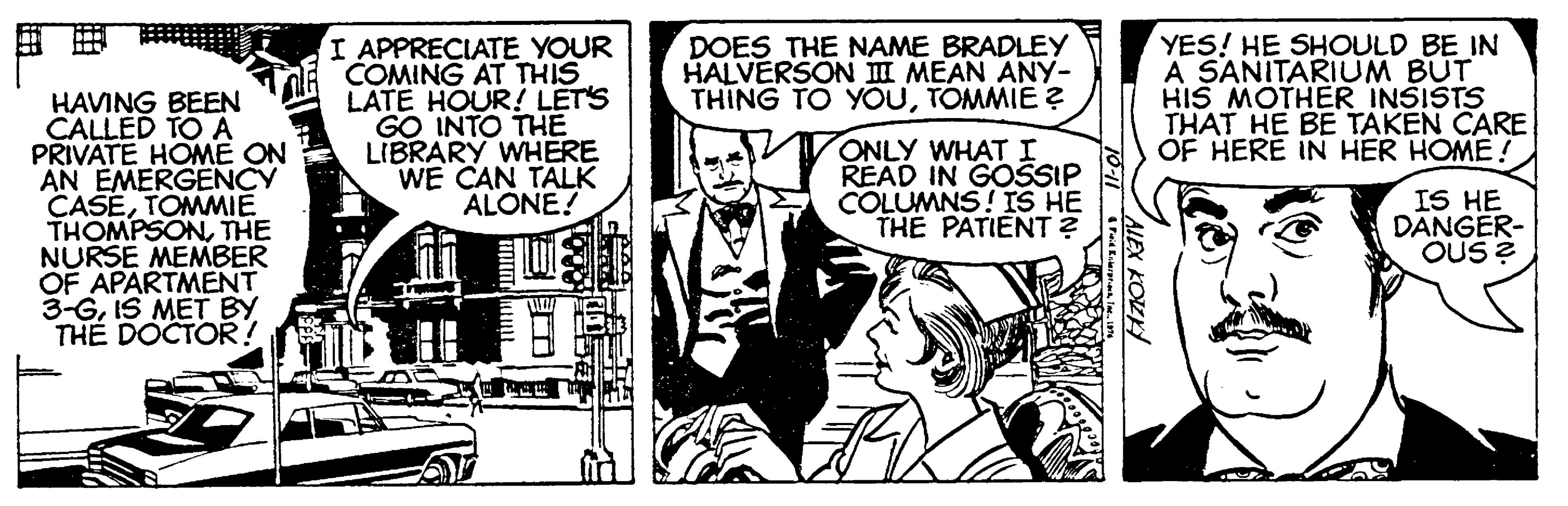 Style OCR: I APPRECIATE YOUR COMING AT THIS LATE HOUR! LET'S GO INTO THE LIBRARY WHERE WE CAN TALK ALONE! YES! HE SHOULD BE IN A SANITARIUM BUT HIS MOTHER INSISTS THAT HE BE TAKEN CARE OF HERE IN HER HOME! DOES THE NAME BRADLEY HALVERSON II MEAN ANY- THING TO YOUTOMMIE ? HAVING BEEN CALLED TO A PRIVATE HOME ON AN EMERGENCY CASETOMMIE THOMPSONTHE NURSE MEMBER OF APARTMENT 3-GIS MET BY TH? DOCTOR! ONLY WHATI READ IN GOSSIP COLUMNS! IS HE THE PATIENT ? IS HE DANGER- OUS ? AIEX KOLK I APPRECIATE YOUR COMING AT THIS LATE HOUR! LET'S GO INTO THE LIBRARY WHERE WE CAN TALK ALONE! YES! HE SHOULD BE IN A SANITARIUM BUT HIS MOTHER INSISTS THAT HE BE TAKEN CARE OF HERE IN HER HOME! DOES THE NAME BRADLEY HALVERSON II MEAN ANY- THING TO YOUTOMMIE ? HAVING BEEN CALLED TO A PRIVATE HOME ON AN EMERGENCY CASETOMMIE THOMPSONTHE NURSE MEMBER OF APARTMENT 3-GIS MET BY TH? DOCTOR! ONLY WHATI READ IN GOSSIP COLUMNS! IS HE THE PATIENT ? IS HE DANGER- OUS ? AIEX KOLK