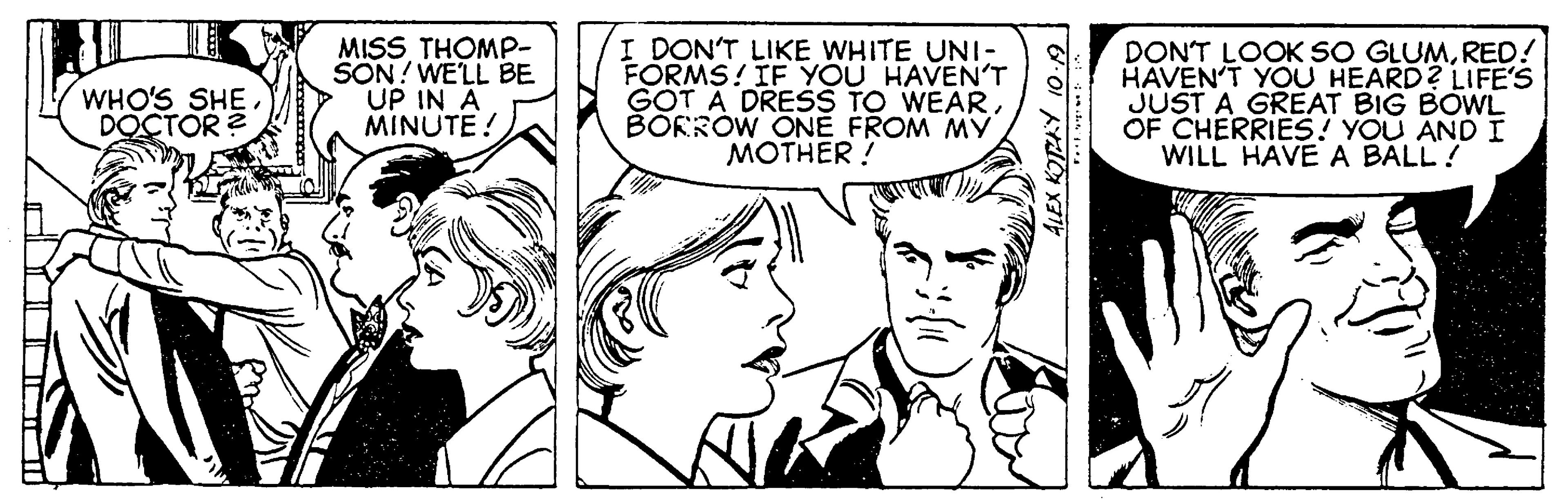 Cartoon OCR: MISS THOMP- SON! WELL BE UP IN A MINUTE! I DON'T LIKE WHITE UNI- FORMS! IF YOU HAVENT GOT A DRESS TO WEARBORROW ONÉ FROM MY MOTHER ! DONT LOOK SO GLUMRED! HAVEN'T YOU HEARD? LIFE'S JUST A GREAT BIG BOWL OF CHERRIES! YOU ANDI WILL HAVE A BALL! WHO'S SHE DOCTOR ? MISS THOMP- SON! WELL BE UP IN A MINUTE! I DON'T LIKE WHITE UNI- FORMS! IF YOU HAVENT GOT A DRESS TO WEARBORROW ONÉ FROM MY MOTHER ! DONT LOOK SO GLUMRED! HAVEN'T YOU HEARD? LIFE'S JUST A GREAT BIG BOWL OF CHERRIES! YOU ANDI WILL HAVE A BALL! WHO'S SHE DOCTOR ?