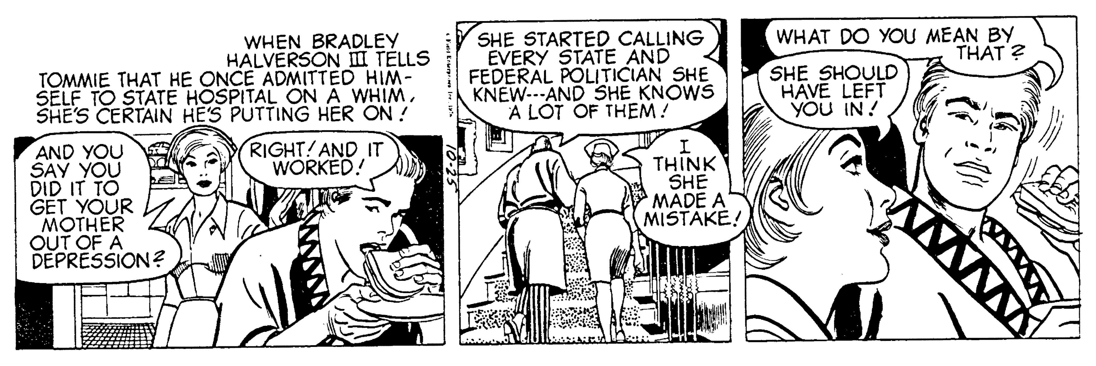 Illustration OCR: WHAT DO YOU MEAN BY THAT ? WHEN BRADLEY HALVERSON I TELLS TOMMIE THAT HE ONCE ADMITTED HIM- SELF TO STATE HOSPITAL ON A WHIMSHE'S CERTAIN HE'S PUTTING HER ON ! SHE STARTED CALLING EVERY STATE AND FEDERAL POLITICIAN SHE KNEW---AND SHE KNOWS A LÓT OF THEM! SHE SHOULD HAVE LEFT YOU IN ! RIGHT! AND IT WORKED! AND YOU SAY YOU DID IT TO GET YOUR MOTHER OUT OF A DEPRESSION ? THINK SHE MADE A MISTAKE! WHAT DO YOU MEAN BY THAT ? WHEN BRADLEY HALVERSON I TELLS TOMMIE THAT HE ONCE ADMITTED HIM- SELF TO STATE HOSPITAL ON A WHIMSHE'S CERTAIN HE'S PUTTING HER ON ! SHE STARTED CALLING EVERY STATE AND FEDERAL POLITICIAN SHE KNEW---AND SHE KNOWS A LÓT OF THEM! SHE SHOULD HAVE LEFT YOU IN ! RIGHT! AND IT WORKED! AND YOU SAY YOU DID IT TO GET YOUR MOTHER OUT OF A DEPRESSION ? THINK SHE MADE A MISTAKE!