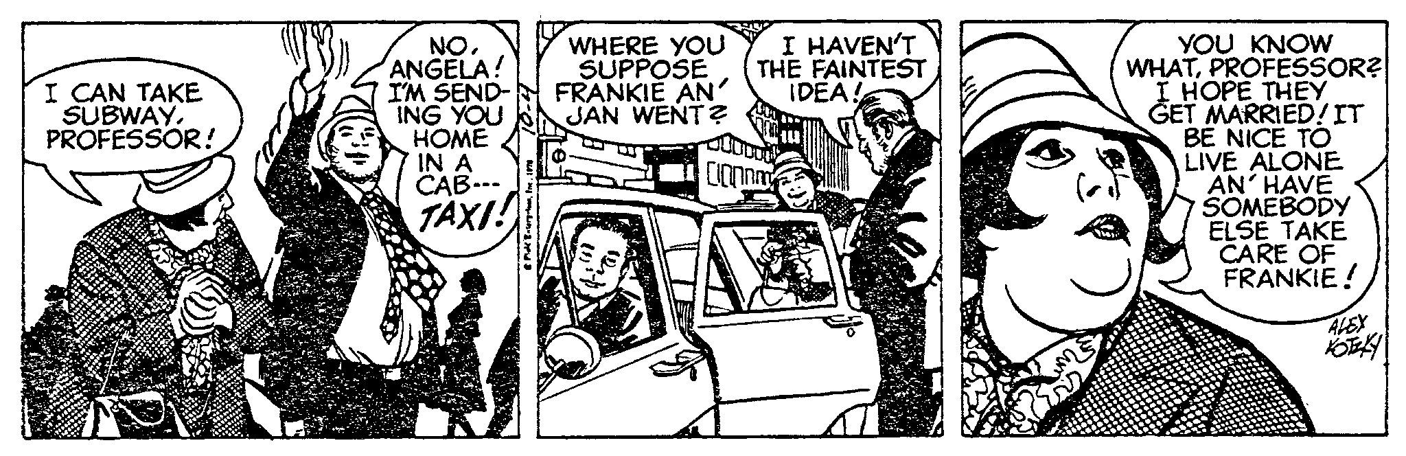 Illustration OCR: I CAN TAKE SUBWAYPROFESSOR! NOANGELA! I'M SEND- ING YOU HOME IN A CAB--- TAXI! WHERE YOU SUPPOSE FRANKIE AN JAN WENT? (21) I HAVEN'T THE FAINTEST IDEA! Conn YOU KNOW WHATPROFESSOR? I HOPE THEY GET MARRIED! IT BE NICE TO LIVE ALONE AN' HAVE SOMEBODY ELSE TAKE CARE OF FRANKIE ! ALEX KOTAKY I CAN TAKE SUBWAYPROFESSOR ! NOANGELA ! I'M SEND ING YOU HOME IN A CAB --- TAXI ! WHERE YOU SUPPOSE FRANKIE AN JAN WENT ? ( 21 ) I HAVEN'T THE FAINTEST IDEA ! Conn YOU KNOW WHATPROFESSOR ? I HOPE THEY GET MARRIED ! IT BE NICE TO LIVE ALONE AN ' HAVE SOMEBODY ELSE TAKE CARE OF FRANKIE ! ALEX KOTAKY