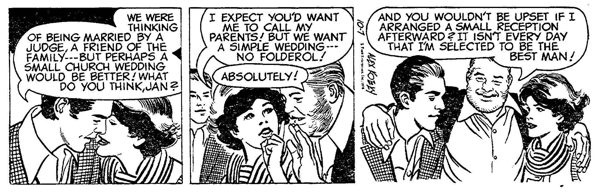 Interaction OCR: WE WERE THINKING OF BEING MARRIED BY A JUDGEA FRIEND OF THE FAMILY---BUT PERHAPS A SMALL CHURCH WEDDING WOULD BE BETTER! WHAT DO YOU THINKJAN? I EXPECT YOU'D WANT ME TO CALL MY PARENTS! BUT WE WANT A SIMPLE WEDDING --- NO FOLDEROL! ABSOLUTELY! 10-7 Ford Enterprises. Inc.1976 ALEX KOBKY AND YOU WOULDN'T BE UPSET IF I ARRANGED A SMALL RECEPTION AFTERWARD? IT ISN'T EVERY DAY THAT I'M SELECTED TO BE THE BEST MAN! WE WERE THINKING OF BEING MARRIED BY A JUDGEA FRIEND OF THE FAMILY --- BUT PERHAPS A SMALL CHURCH WEDDING WOULD BE BETTER ! WHAT DO YOU THINKJAN ? I EXPECT YOU'D WANT ME TO CALL MY PARENTS ! BUT WE WANT A SIMPLE WEDDING --- NO FOLDEROL ! ABSOLUTELY ! 10-7 Ford Enterprises . Inc.1976 ALEX KOBKY AND YOU WOULDN'T BE UPSET IF I ARRANGED A SMALL RECEPTION AFTERWARD ? IT ISN'T EVERY DAY THAT I'M SELECTED TO BE THE BEST MAN !