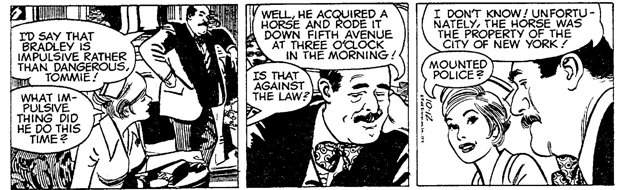 Style OCR: I'D SAY THAT BRADLEY IS IMPULSIVE RATHER THAN DANGEROUSTOMMIE! M WHAT IM- PULSIVE THING DID HE DO THIS TIME? WELLHE ACQUIRED A HORSE AND RODE IT DOWN FIFTH AVENUE AT THREE O'CLOCK IN THE MORNING! IS THAT AGAINST THE LAW? Field Enterprises1976 I DON'T KNOW! UNFORTU - NATELYTHE HORSE WAS THE PROPERTY OF THE CITY OF NEW YORK ! MOUNTED POLICE? 110-12 I'D SAY THAT BRADLEY IS IMPULSIVE RATHER THAN DANGEROUSTOMMIE ! M WHAT IM PULSIVE THING DID HE DO THIS TIME ? WELLHE ACQUIRED A HORSE AND RODE IT DOWN FIFTH AVENUE AT THREE O'CLOCK IN THE MORNING ! IS THAT AGAINST THE LAW ? Field Enterprises1976 I DON'T KNOW ! UNFORTU - NATELYTHE HORSE WAS THE PROPERTY OF THE CITY OF NEW YORK ! MOUNTED POLICE ? 110-12