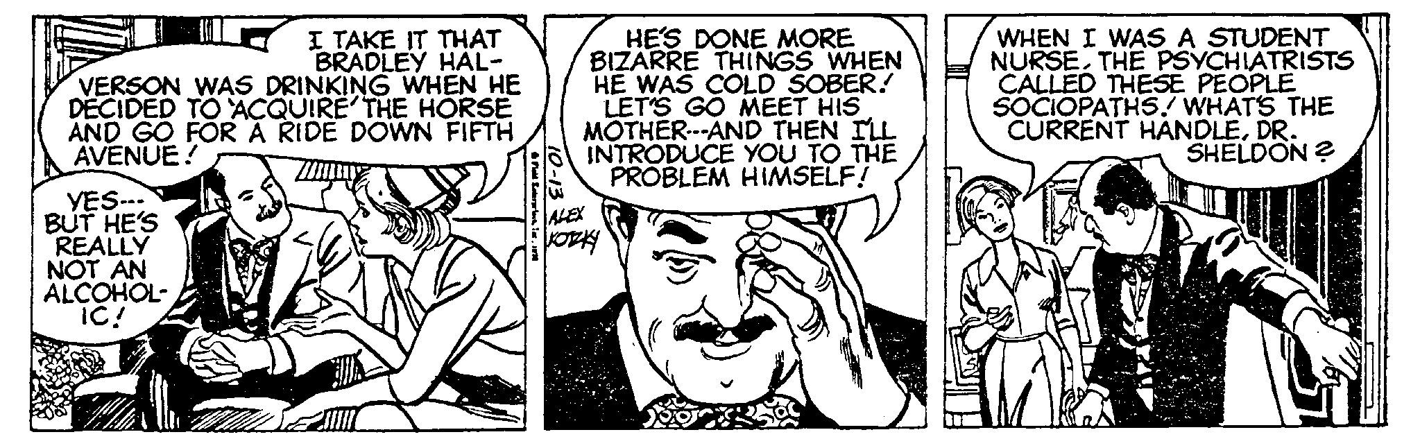 Art OCR: I TAKE IT THAT BRADLEY HAL- VERSON WAS DRINKING WHEN HE DECIDED TO ACQUIRE THE HORSE AND GO FOR A RIDE DOWN FIFTH AVENUE! YES--- BUT HE'S REALLY NOT AN ALCOHOL- IC! daberrith1970 10-13 HE'S DONE MORE BIZARRE THINGS WHEN HE WAS COLD SOBER! LET'S GO MEET HIS MOTHER---AND THEN I'LL INTRODUCE YOU TO THE PROBLEM HIMSELF! ALEX KOTZKY WHEN I WAS A STUDENT NURSETHE PSYCHIATRISTS CALLED THESE PEOPLE SOCIOPATHS. WHAT'S THE CURRENT HANDLEDR. SHELDON ? I TAKE IT THAT BRADLEY HAL VERSON WAS DRINKING WHEN HE DECIDED TO ACQUIRE THE HORSE AND GO FOR A RIDE DOWN FIFTH AVENUE ! YES --- BUT HE'S REALLY NOT AN ALCOHOL IC ! daberrith1970 10-13 HE'S DONE MORE BIZARRE THINGS WHEN HE WAS COLD SOBER ! LET'S GO MEET HIS MOTHER --- AND THEN I'LL INTRODUCE YOU TO THE PROBLEM HIMSELF ! ALEX KOTZKY WHEN I WAS A STUDENT NURSETHE PSYCHIATRISTS CALLED THESE PEOPLE SOCIOPATHS . WHAT'S THE CURRENT HANDLEDR . SHELDON ?