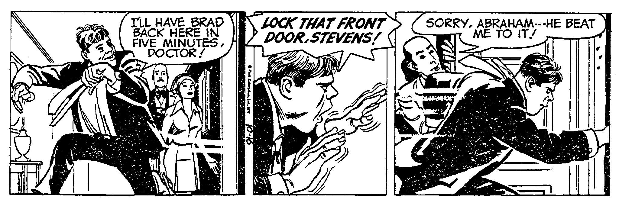 Drawing OCR: I'LL HAVE BRAD BACK HERE IN FIVE MINUTESDOCTOR! 10-16 LOCK THAT FRONT DOOR.STEVENS! SORRYABRAHAM---HE BEAT ME TO IT! I'LL HAVE BRAD BACK HERE IN FIVE MINUTESDOCTOR ! 10-16 LOCK THAT FRONT DOOR.STEVENS ! SORRYABRAHAM --- HE BEAT ME TO IT !