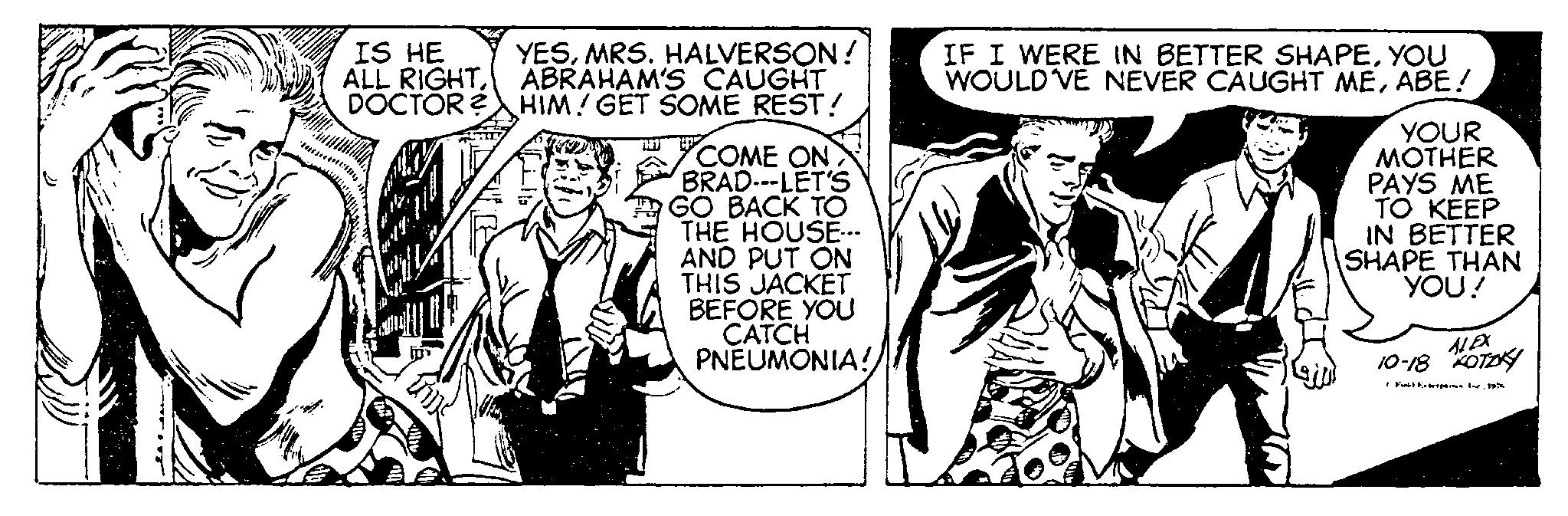 Parallel OCR: IS HE ALL RIGHTDOCTOR? YESMRS. HALVERSON! ABRAHAM'S CAUGHT HIM! GET SOME REST! COME ON> BRAD---LET'S GO BACK TO THE HOUSE... AND PUT ON THIS JACKET BEFORE YOU CATCH PNEUMONIA! IF I WERE IN BETTER SHAPEYOU WOULD'VE NEVER CAUGHT MEABE! YOUR MOTHER PAYS ME TO KEEP IN BETTER SHAPE THAN YOU! ALEX 10-18 KOTZKY IS HE ALL RIGHTDOCTOR ? YESMRS . HALVERSON ! ABRAHAM'S CAUGHT HIM ! GET SOME REST ! COME ON > BRAD --- LET'S GO BACK TO THE HOUSE ... AND PUT ON THIS JACKET BEFORE YOU CATCH PNEUMONIA ! IF I WERE IN BETTER SHAPEYOU WOULD'VE NEVER CAUGHT MEABE ! YOUR MOTHER PAYS ME TO KEEP IN BETTER SHAPE THAN YOU ! ALEX 10-18 KOTZKY