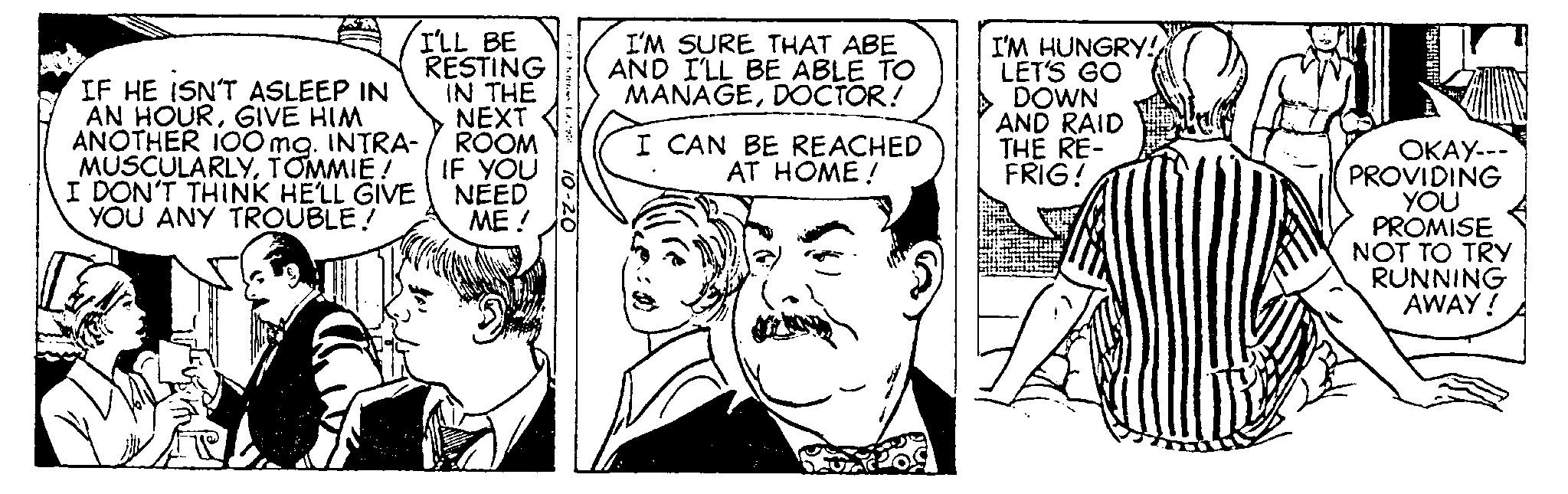 Style OCR: And IF HE ISN'T ASLEEP IN AN HOURGIVE HIM ANOTHER 100 mg. INTRA- MUSCULARLYTOMMIE! I DON'T THINK HE'LL GIVE YOU ANY TROUBLE! I'LL BE RESTING IN THE NEXT ROOM IF YOU NEED ME! 10-20 I'M SURE THAT ABE AND I'LL BE ABLE TO MANAGEDOCTOR! I CAN BE REACHED AT HOME! I'M HUNGRY!!! LET'S GO DOWN AND RAID THE RE- FRIG! OKAY--- PROVIDING YOU PROMISE NOT TO TRY RUNNING AWAY! And IF HE ISN'T ASLEEP IN AN HOURGIVE HIM ANOTHER 100 mg . INTRA MUSCULARLYTOMMIE ! I DON'T THINK HE'LL GIVE YOU ANY TROUBLE ! I'LL BE RESTING IN THE NEXT ROOM IF YOU NEED ME ! 10-20 I'M SURE THAT ABE AND I'LL BE ABLE TO MANAGEDOCTOR ! I CAN BE REACHED AT HOME ! I'M HUNGRY !!! LET'S GO DOWN AND RAID THE RE FRIG ! OKAY --- PROVIDING YOU PROMISE NOT TO TRY RUNNING AWAY !