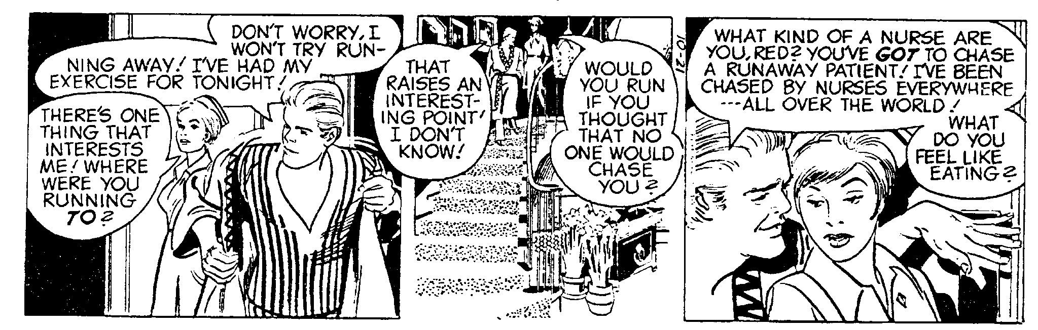 Font OCR: DON'T WORRYI WON'T TRY RUN- NING AWAY! I'VE HAD MY EXERCISE FOR TONIGHT! THERE'S ONE THING THAT INTERESTS ME! WHERE WERE YOU RUNNING TO? THAT RAISES AN INTEREST- ING POINT' I DON'T KNOW! WOULD YOU RUN IF YOU THOUGHT THAT NO ONE WOULD CHASE YOU? WHAT KIND OF A NURSE ARE YOURED? YOU'VE GOT TO CHASE A RUNAWAY PATIENT! I'VE BEEN CHASED BY NURSES EVERYWHERE --ALL OVER THE WORLD! WHAT DO YOU FEEL LIKE EATING? DON'T WORRYI WON'T TRY RUN NING AWAY ! I'VE HAD MY EXERCISE FOR TONIGHT ! THERE'S ONE THING THAT INTERESTS ME ! WHERE WERE YOU RUNNING TO ? THAT RAISES AN INTEREST ING POINT ' I DON'T KNOW ! WOULD YOU RUN IF YOU THOUGHT THAT NO ONE WOULD CHASE YOU ? WHAT KIND OF A NURSE ARE YOURED ? YOU'VE GOT TO CHASE A RUNAWAY PATIENT ! I'VE BEEN CHASED BY NURSES EVERYWHERE --ALL OVER THE WORLD ! WHAT DO YOU FEEL LIKE EATING ?