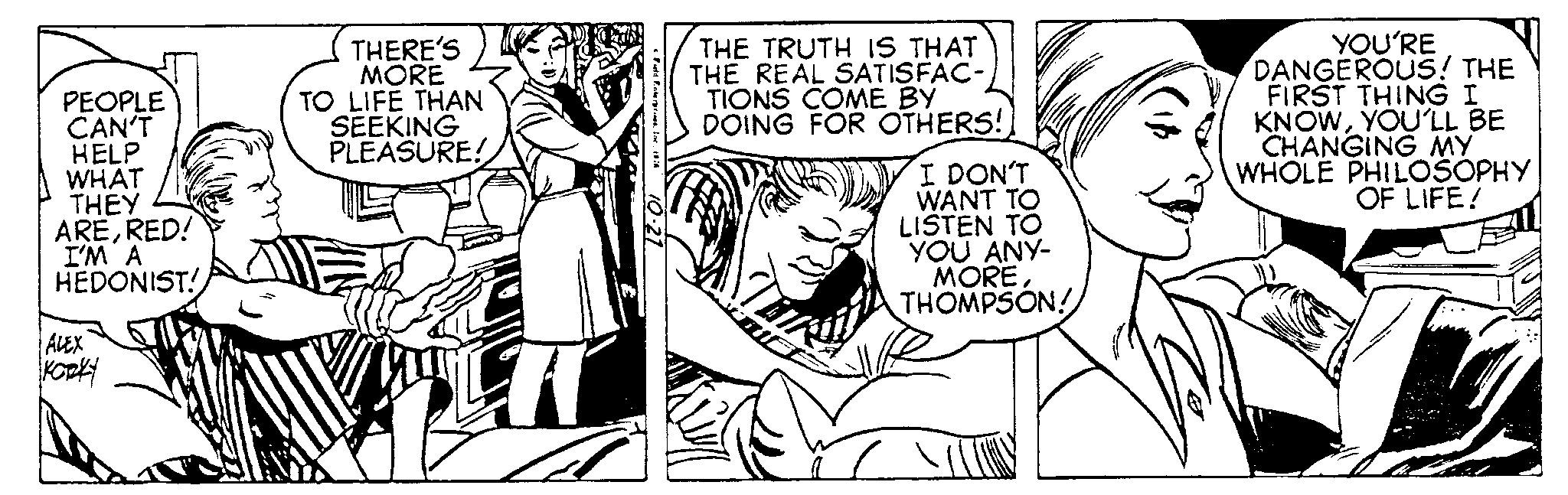 Pleased OCR: PEOPLE CAN'T HELP WHAT THEY ARERED! I'M A HEDONIST! ALEX KORKY THERE'S MORE TO LIFE THAN SEEKING PLEASURE! H THE TRUTH IS THAT THE REAL SATISFAC- TIONS COME BY DOING FOR OTHERS! I DON'T WANT TO LISTEN TO YOU ANY- MORETHOMPSON! YOU'RE DANGEROUS! THE FIRST THING I KNOWYOU'LL BE CHANGING MY WHOLE PHILOSOPHY OF LIFE! PEOPLE CAN'T HELP WHAT THEY ARERED ! I'M A HEDONIST ! ALEX KORKY THERE'S MORE TO LIFE THAN SEEKING PLEASURE ! H THE TRUTH IS THAT THE REAL SATISFAC TIONS COME BY DOING FOR OTHERS ! I DON'T WANT TO LISTEN TO YOU ANY MORETHOMPSON ! YOU'RE DANGEROUS ! THE FIRST THING I KNOWYOU'LL BE CHANGING MY WHOLE PHILOSOPHY OF LIFE !