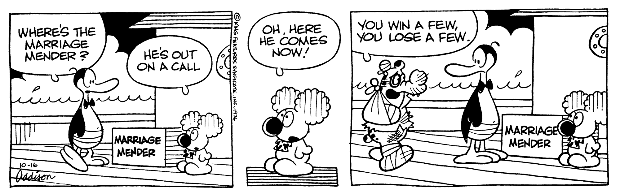 Organism OCR: WHERE'S THE MARRIAGE MENDER ? OHHERE HE COMES NOW! YOU WIN A FEWYOU LOSE A FEW. HES OUT ON A CALL MARRIAGE MENDER MARRIAGE MENDER 10-16 Oadisen FEATURES SYNDICATE. INC 197 WHERE'S THE MARRIAGE MENDER ? OHHERE HE COMES NOW! YOU WIN A FEWYOU LOSE A FEW. HES OUT ON A CALL MARRIAGE MENDER MARRIAGE MENDER 10-16 Oadisen FEATURES SYNDICATE. INC 197