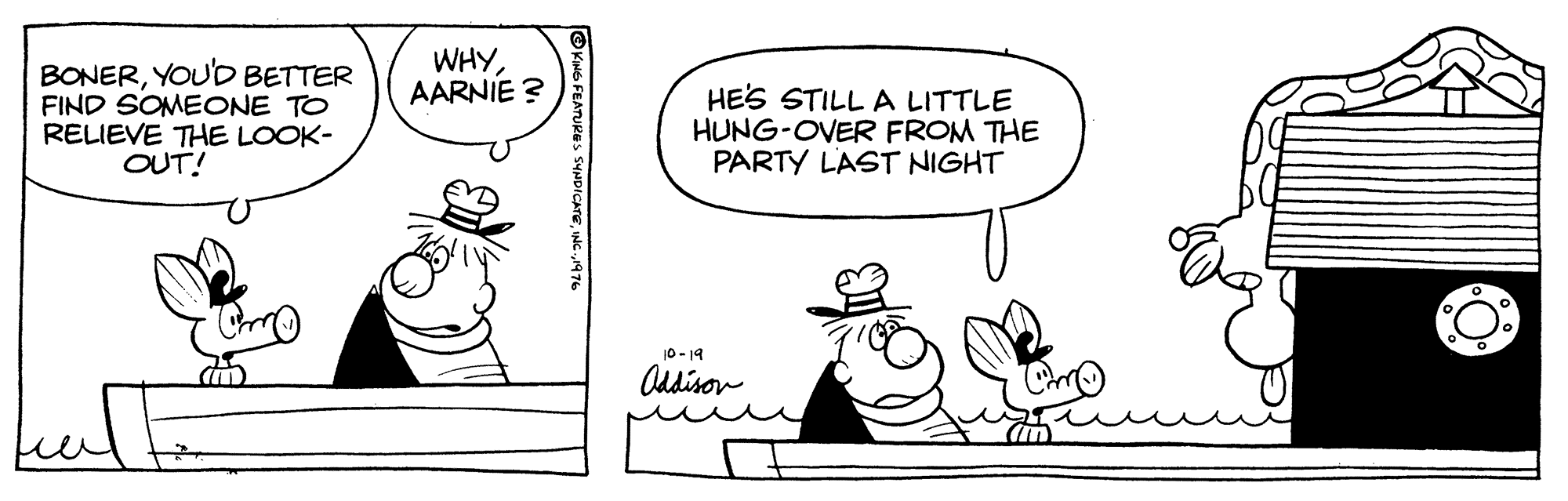 Organism OCR: WHYAARNIE ? BONERYOU'D BETTER FIND SOMECNE TO RELIEVE THE LOOK- OUT! HES STILL A LITTLE HUNG-OVER FROM THE PARTY LAST NIGHT 10 - 19 Addison OKING FEATURES SYNDICATEINC 1976 WHYAARNIE ? BONERYOU'D BETTER FIND SOMECNE TO RELIEVE THE LOOK- OUT! HES STILL A LITTLE HUNG-OVER FROM THE PARTY LAST NIGHT 10 - 19 Addison OKING FEATURES SYNDICATEINC 1976