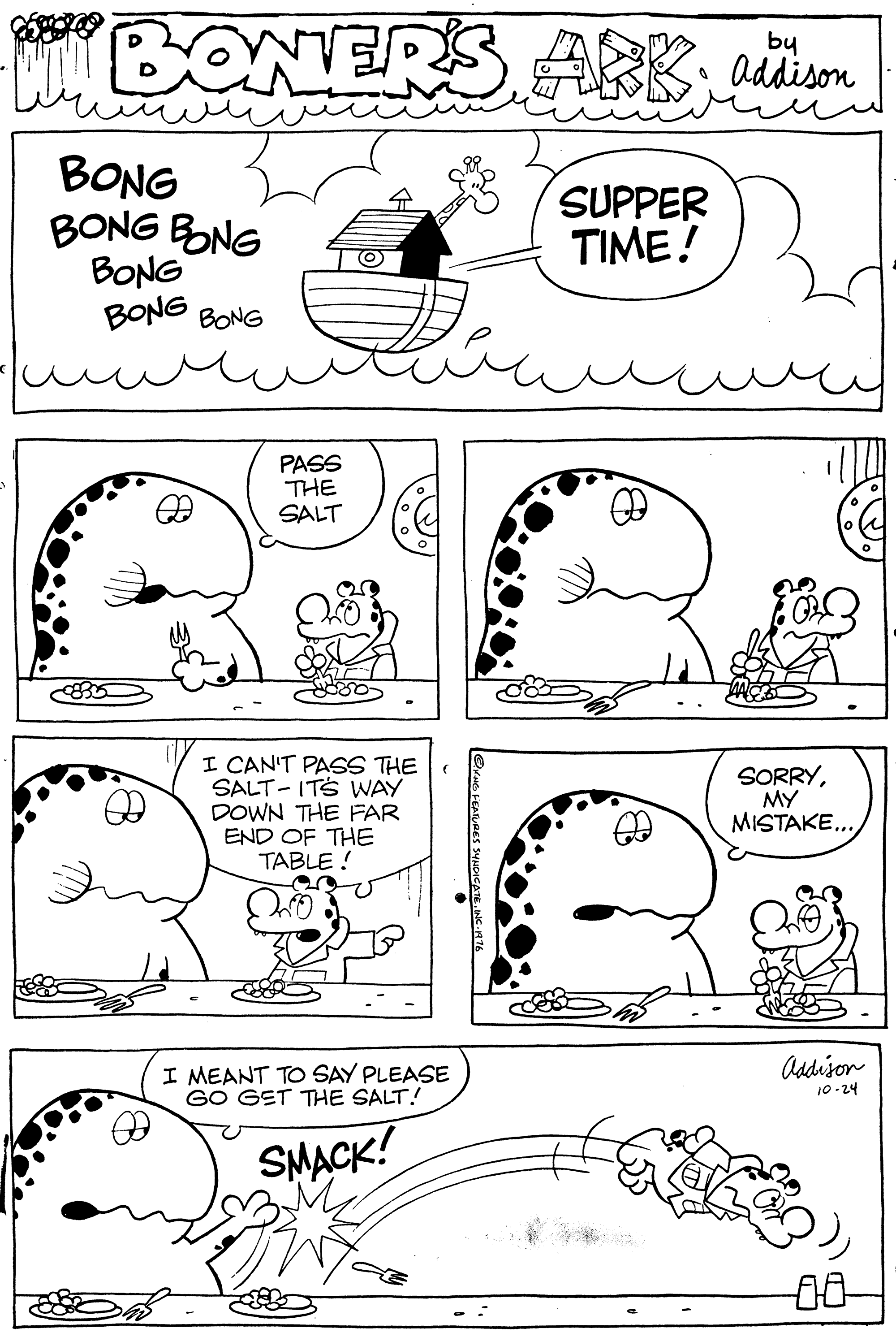 Cartoon OCR: C BONERS ARKaäu by addison BONG BONG BONG BONG BONG BONG SUPPER TIME! PASS THE SALT I CAN'T PASS THE SALT- ITS WAY DOWN THE FAR END OF THE TABLE ! SORRYMY MISTAKE. Addison I MEANT TO SAY PLEASE GO GET THE SALT! 10-24 SMACK! 00 C BONERS ARKaäu by addison BONG BONG BONG BONG BONG BONG SUPPER TIME! PASS THE SALT I CAN'T PASS THE SALT- ITS WAY DOWN THE FAR END OF THE TABLE ! SORRYMY MISTAKE. Addison I MEANT TO SAY PLEASE GO GET THE SALT! 10-24 SMACK! 00