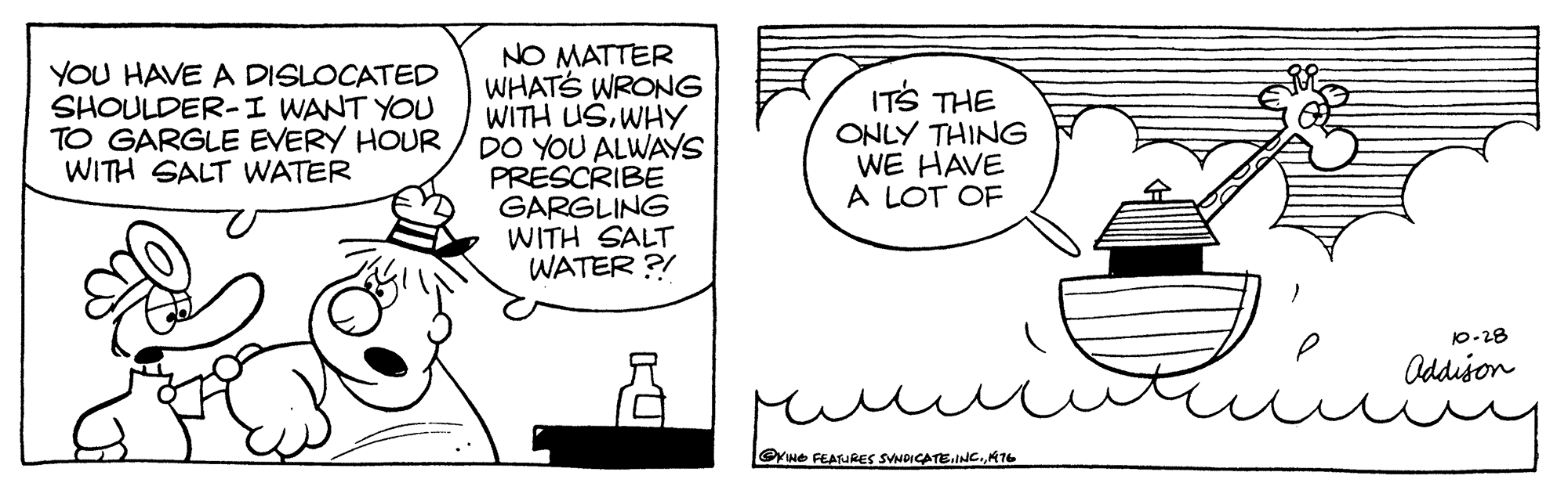 Drawing OCR: YOU HAVE A DISLOCATED SHOULDER-I WANT YOU TO GARGLE EVERY HOUR WITH SALT WATER NO MATTER WHATS WRONG WITH USWHY DO YOU ALWAYS PRESCRIBE GARGLING WITH SALT WATER ?! ITS THE ONLY THING WE HAVE A LOT OF 10-28 Oddison Ywe FEATURES SVNDICATE.INC.KT6 YOU HAVE A DISLOCATED SHOULDER-I WANT YOU TO GARGLE EVERY HOUR WITH SALT WATER NO MATTER WHATS WRONG WITH USWHY DO YOU ALWAYS PRESCRIBE GARGLING WITH SALT WATER ?! ITS THE ONLY THING WE HAVE A LOT OF 10-28 Oddison Ywe FEATURES SVNDICATE.INC.KT6