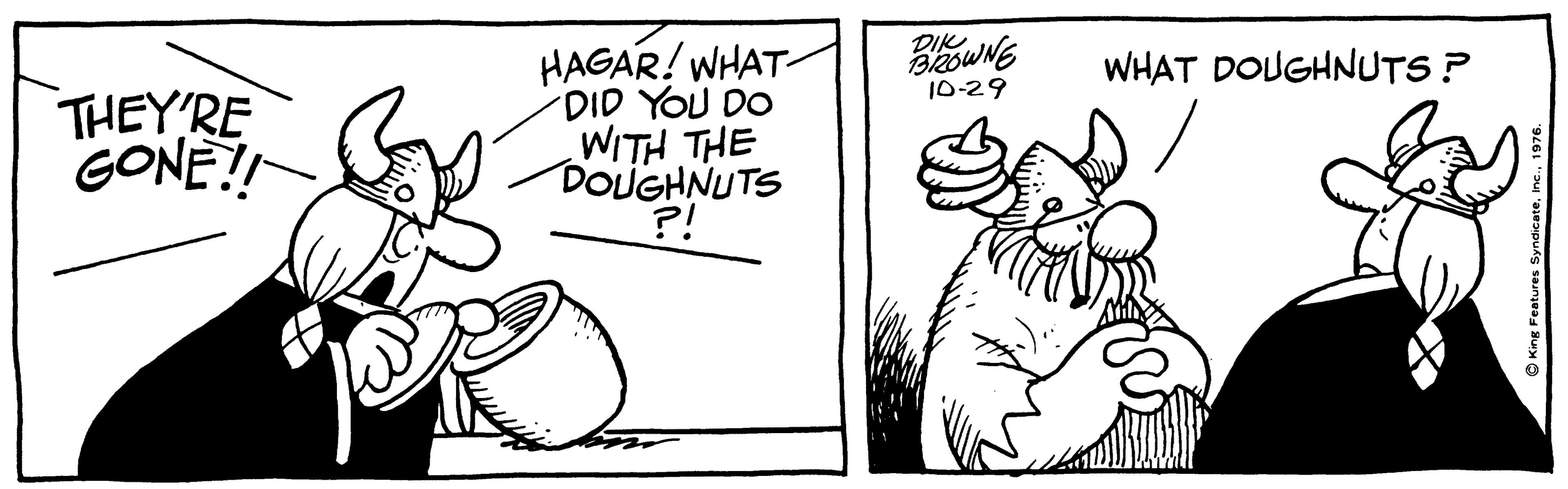 Organism OCR: DIK HAGAR! WHAT- DID YOU DO WITH THE DOUGHNUTS ?! WHAT DOUGHNUTS ? THEY'RE GONE! 10-29 King Features Syndicate. DIK HAGAR! WHAT- DID YOU DO WITH THE DOUGHNUTS ?! WHAT DOUGHNUTS ? THEY'RE GONE! 10-29 King Features Syndicate.