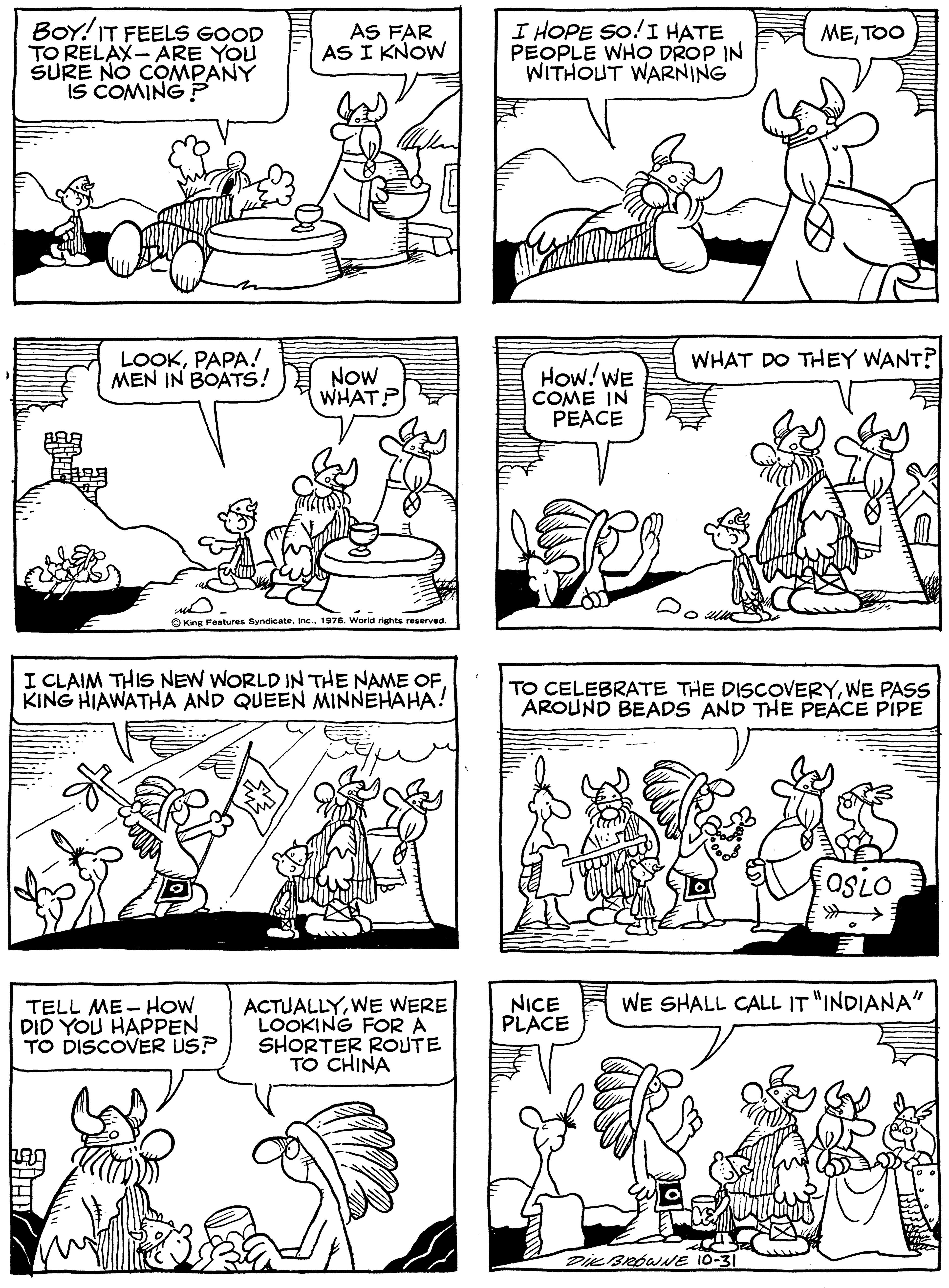 Jaw OCR: BOY! IT FEELS GOOD TO RELAX- ARE YOU SURE NO COMPANY IS COMING P I HOPE SO!I HATE PEOPLE WHO DROP IN WITHOUT WARNING AS FAR AS I KNOW METOO LOOKPAPA! MEN IN BOATS! WHAT DO THEY WANT? NOW WHAT? How!WE COME IN PEACE OKing Features Syndicate1976. World rights reserved. I CLAIM THIS NEW WORLD IN THE NAME OFKING HIAWATHA AND QUEEN MINNEHAHA! TO CELEBRATE THE DISCOVERYWE PASS AROUND BEADS AND THE PEACE PIPE osio NICE PLACE WE SHALL CALL IT "INDIANA" TELL ME- HOW DID YOU HAPPEN TO DISCOVER US? ACTUALLYWE WERE LOOKING FOR A SHORTER ROUTE TO CHINA Die BROWNE 10-31 BOY! IT FEELS GOOD TO RELAX- ARE YOU SURE NO COMPANY IS COMING P I HOPE SO!I HATE PEOPLE WHO DROP IN WITHOUT WARNING AS FAR AS I KNOW METOO LOOKPAPA! MEN IN BOATS! WHAT DO THEY WANT? NOW WHAT? How!WE COME IN PEACE OKing Features Syndicate1976. World rights reserved. I CLAIM THIS NEW WORLD IN THE NAME OFKING HIAWATHA AND QUEEN MINNEHAHA! TO CELEBRATE THE DISCOVERYWE PASS AROUND BEADS AND THE PEACE PIPE osio NICE PLACE WE SHALL CALL IT "INDIANA" TELL ME- HOW DID YOU HAPPEN TO DISCOVER US? ACTUALLYWE WERE LOOKING FOR A SHORTER ROUTE TO CHINA Die BROWNE 10-31