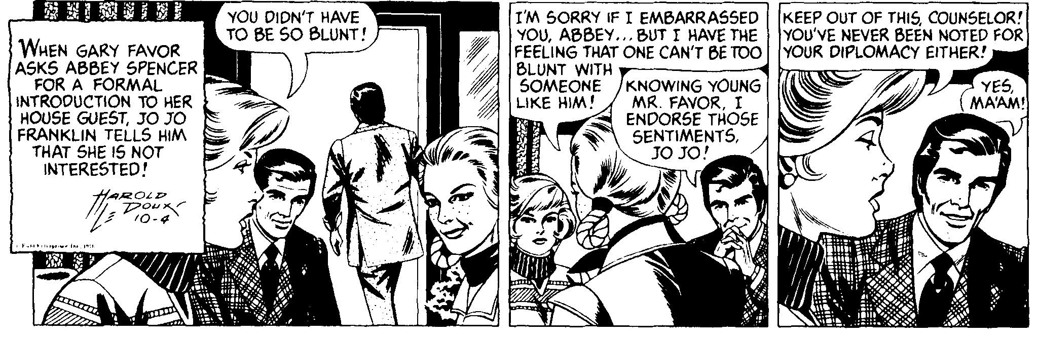 Art OCR: YOU DIDN'T HAVE TO BE SO BLUNT! KEEP OUT OF THISCOUNSELOR! YOU'VE NEVER BEEN NOTED FOR WHEN GARY FAVOR ASKS ABBEY SPENCER FOR A FORMAL INTRODUCTION TO HER HOUSE GUESTJO JO FRANKLIN TELLS HIM THAT SHE IS NOT INTERESTED! I'M SORRY IFI EMBARRASSED YOUABBEY... BUT I HAVE THE FEELING THAT ONE CAN'T BE TOO YOUR DIPLOMACY EITHER! BLUNT WITH SOMEONE LIKE HIM! KNOWING YOUNG MR. FAVORI ENDORSE THOSE SENTIMENTSJO JO! YESMA'AM! Doux 10-4 YOU DIDN'T HAVE TO BE SO BLUNT! KEEP OUT OF THISCOUNSELOR! YOU'VE NEVER BEEN NOTED FOR WHEN GARY FAVOR ASKS ABBEY SPENCER FOR A FORMAL INTRODUCTION TO HER HOUSE GUESTJO JO FRANKLIN TELLS HIM THAT SHE IS NOT INTERESTED! I'M SORRY IFI EMBARRASSED YOUABBEY... BUT I HAVE THE FEELING THAT ONE CAN'T BE TOO YOUR DIPLOMACY EITHER! BLUNT WITH SOMEONE LIKE HIM! KNOWING YOUNG MR. FAVORI ENDORSE THOSE SENTIMENTSJO JO! YESMA'AM! Doux 10-4