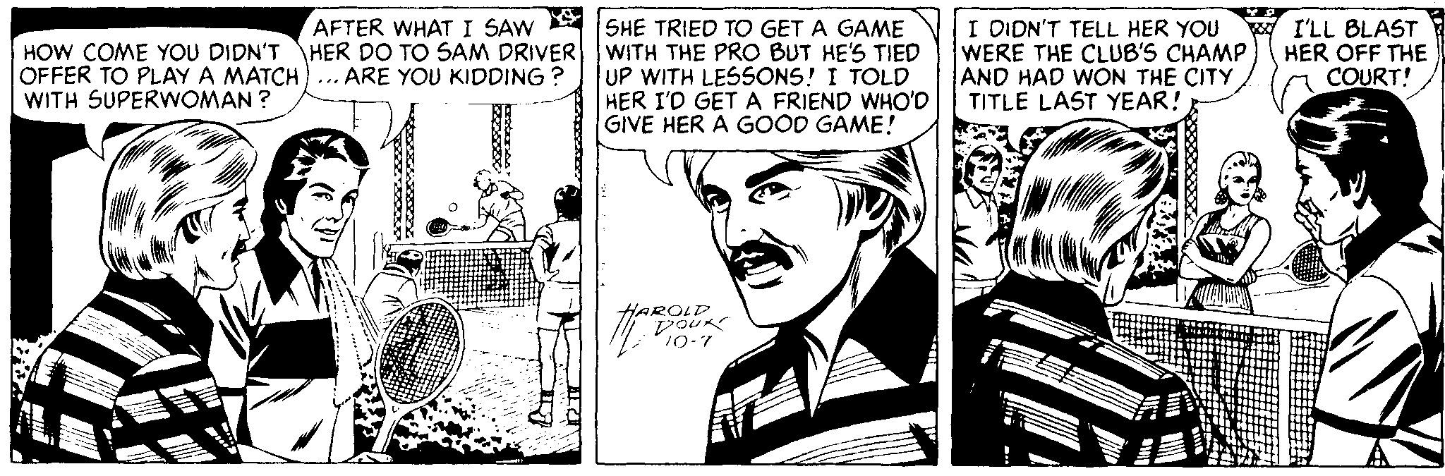 Illustration OCR: HOW COME YOU DIDN'T OFFER TO PLAY A MATCH)... ARE YOU KIDDING ? WITH SUPERWOMAN ? AFTER WHAT I SAW SHE TRIED TO GET A GAME HER DO TO SAM DRIVER WITH THE PRO BUT HE'S TIED UP WITH LESSONS! I TOLD HER I'D GET A FRIEND WHO'D GIVE HER A GOOD GAME! I DIDN'T TELL HER YOU WERE THE CLUB'S CHAMP AND HAD WON THE CITY TITLE LAST YEAR! ? ILL BLAST HER OFF THE COURT! HAROLD POUK 10-7 HOW COME YOU DIDN'T OFFER TO PLAY A MATCH)... ARE YOU KIDDING ? WITH SUPERWOMAN ? AFTER WHAT I SAW SHE TRIED TO GET A GAME HER DO TO SAM DRIVER WITH THE PRO BUT HE'S TIED UP WITH LESSONS! I TOLD HER I'D GET A FRIEND WHO'D GIVE HER A GOOD GAME! I DIDN'T TELL HER YOU WERE THE CLUB'S CHAMP AND HAD WON THE CITY TITLE LAST YEAR! ? ILL BLAST HER OFF THE COURT! HAROLD POUK 10-7
