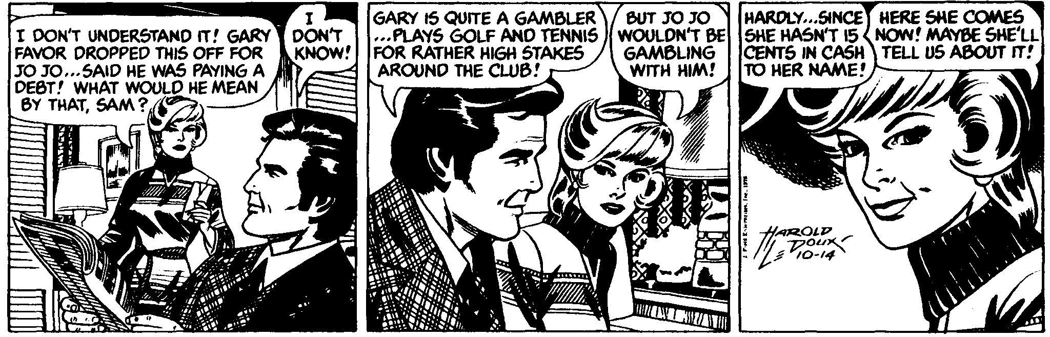 Conversation OCR: GARY IS QUITE A GAMBLER HARDLY...SINCE HERE SHE COMES I DON'T UNDERSTAND IT! GARY DON'T FAVOR DROPPED THIS OFF FOR JO JO...SAID HE WAS PAYING A DEBT! WHAT WOULD HE MEAN BY THATSAM? BUT JO JO ...PLAYS GOLF AND TENNIS WOULDN'T BE SHE HASN'T 15{ NOW! MAYBE SHE'LL GAMBLING WITH HIM! KNOW! FOR RATHER HIGH STAKES AROUND THE CLUB! CENTS IN CASH TELL US ABOUT IT! TO HER NAME! HAROLD Doux 10-14 GARY IS QUITE A GAMBLER HARDLY...SINCE HERE SHE COMES I DON'T UNDERSTAND IT! GARY DON'T FAVOR DROPPED THIS OFF FOR JO JO...SAID HE WAS PAYING A DEBT! WHAT WOULD HE MEAN BY THATSAM? BUT JO JO ...PLAYS GOLF AND TENNIS WOULDN'T BE SHE HASN'T 15{ NOW! MAYBE SHE'LL GAMBLING WITH HIM! KNOW! FOR RATHER HIGH STAKES AROUND THE CLUB! CENTS IN CASH TELL US ABOUT IT! TO HER NAME! HAROLD Doux 10-14
