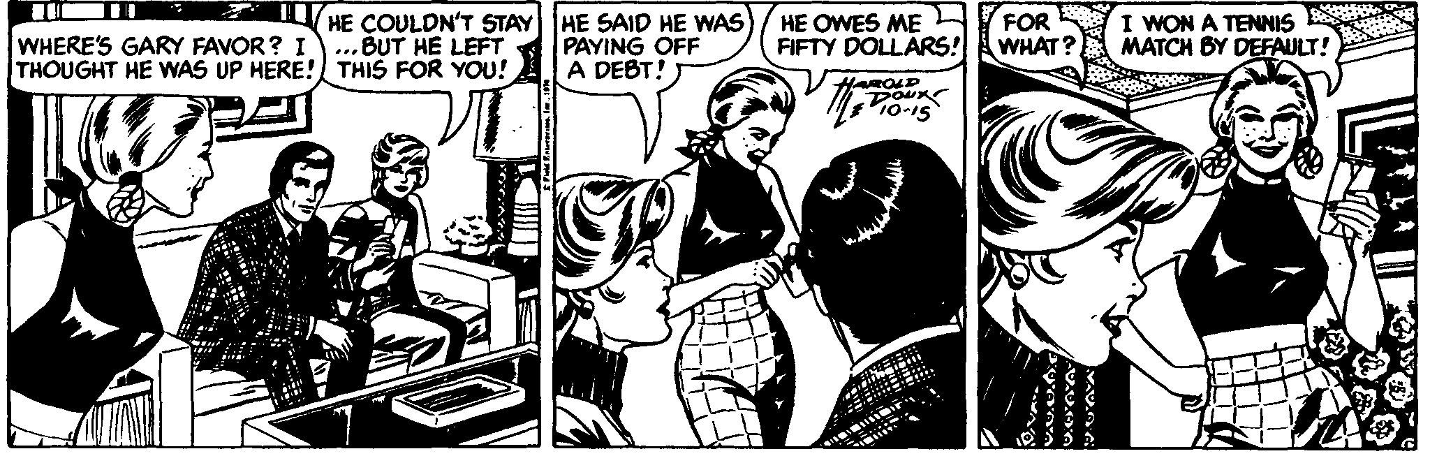 Comic book OCR: WHERE'S GARY FAVOR? I THOUGHT HE WAS UP HERE! THIS FOR YOU! HE COULDN'T STAY HE SAID HE WAS PAYING OFF A DEBT! HE OWES ME FIFTY DOLLARS! FOR WHAT? I WON A TENNIS ES MATCH BY DEFAULT! ...BUT HE LEFT DOUK 1o-15 WHERE'S GARY FAVOR? I THOUGHT HE WAS UP HERE! THIS FOR YOU! HE COULDN'T STAY HE SAID HE WAS PAYING OFF A DEBT! HE OWES ME FIFTY DOLLARS! FOR WHAT? I WON A TENNIS ES MATCH BY DEFAULT! ...BUT HE LEFT DOUK 1o-15