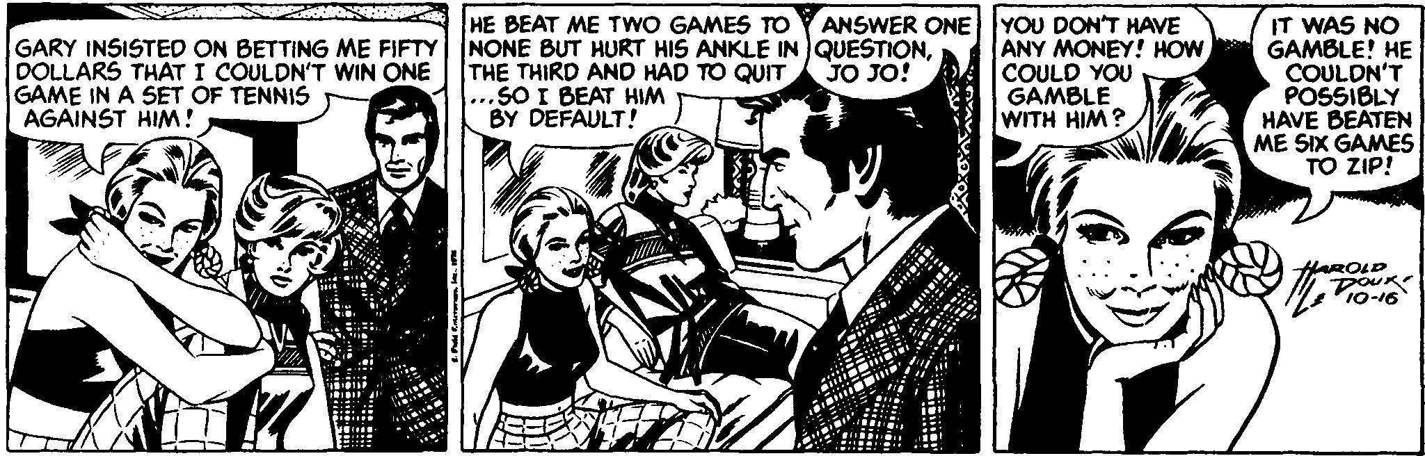 Design OCR: HE BEAT ME TWO GAMES TO GARY INSISTED ON BETTING ME FIFTY NONE BUT HURT HIS ANKLE IN QUESTIONDOLLARS THAT I COULDN'T WIN ONE GAME IN A SET OF TENNIS AGAINST HIM! ANSWER ONE YOU DONT HAVE ANY MONEY! HOW COULD YOU GAMBLE WITH HIM? IT WAS NO GAMBLE! HE COULDN'T POSSIBLY HAVE BEATEN ME SIX GAMES TO ZIP! THE THIRD AND HAD TO QUIT ...SO I BEAT HIM BY DEFAULT! JO JO! HAROLD DOURe 10-16 HE BEAT ME TWO GAMES TO GARY INSISTED ON BETTING ME FIFTY NONE BUT HURT HIS ANKLE IN QUESTIONDOLLARS THAT I COULDN'T WIN ONE GAME IN A SET OF TENNIS AGAINST HIM! ANSWER ONE YOU DONT HAVE ANY MONEY! HOW COULD YOU GAMBLE WITH HIM? IT WAS NO GAMBLE! HE COULDN'T POSSIBLY HAVE BEATEN ME SIX GAMES TO ZIP! THE THIRD AND HAD TO QUIT ...SO I BEAT HIM BY DEFAULT! JO JO! HAROLD DOURe 10-16