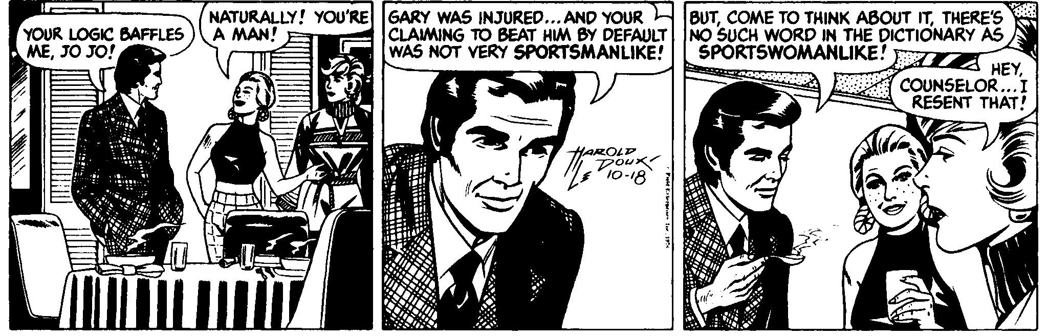 Publication OCR: NATURALLY! YOU'RE GARY WAS INJURED...AND YOUR CLAIMING TO BEAT HIM BY DEFAULT WAS NOT VERY SPORTSMANLIKE! BUTTHERE'S NO SUCH WORD IN THE DICTIONARY AS SPORTSWOMANLIKE! A MAN! YOUR LOGIC BAFFLES MEJO JO! HEYCOUNSELOR...I RESENT THAT! HAROLP Doux 10-18 NATURALLY! YOU'RE GARY WAS INJURED...AND YOUR CLAIMING TO BEAT HIM BY DEFAULT WAS NOT VERY SPORTSMANLIKE! BUTCOME TO THINK ABOUT ITTHERE'S NO SUCH WORD IN THE DICTIONARY AS SPORTSWOMANLIKE! A MAN! YOUR LOGIC BAFFLES MEJO JO! HEYCOUNSELOR...I RESENT THAT! HAROLP Doux 10-18