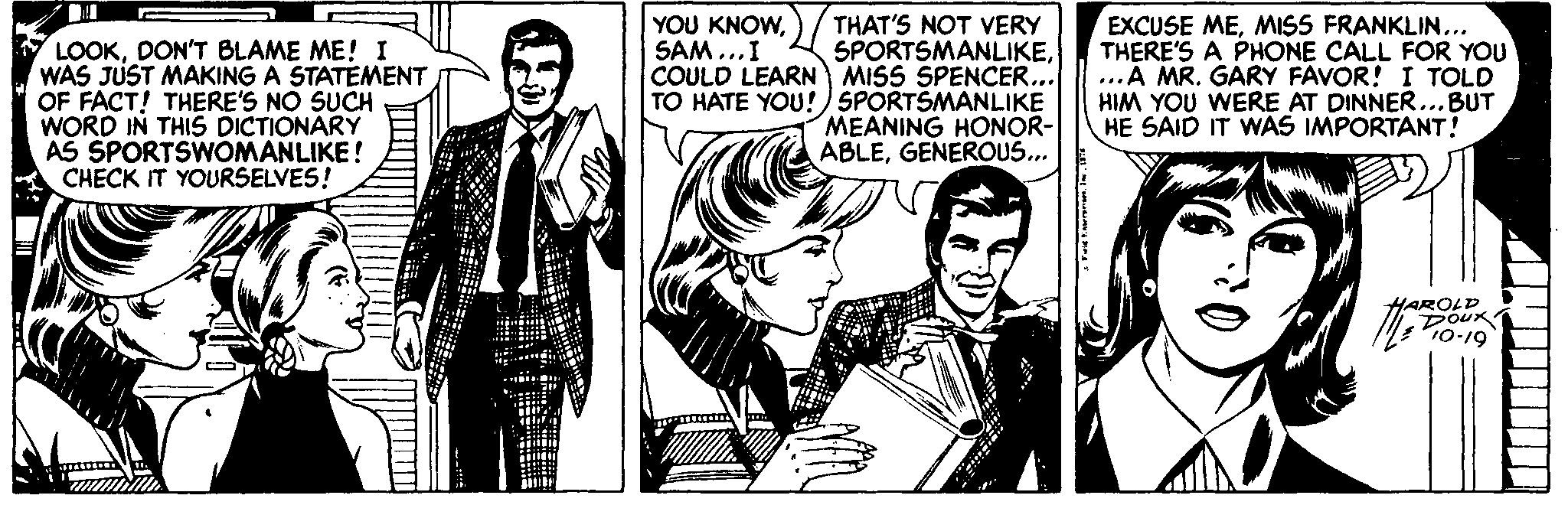Illustration OCR: THAT'S NOT VERY SPORTSMANLIKECOULD LEARN MISS SPENCER. TO HATE YOU!) SPORTSMANLIKE MEANING HONOR- ABLEGENEROUS... EXCUSE MEMISS FRANKLIN... THERE'S A PHONE CALL FOR YOU ...A MR. GARY FAVOR! I TOLD HIM YOU WERE AT DINNER..BUT HE SAID IT WAS IMPORTANT! YOU KNOWSAM...I LOOKDON'T BLAME ME! I WAS JUST MAKING A STATEMENT OF FACT! THERE'S NO SUCH WORD IN THIS DICTIONARY AS SPORTSWOMANLIKE! CHECK IT YOURSELVES! HAROLD DOUK THAT'S NOT VERY SPORTSMANLIKECOULD LEARN MISS SPENCER. TO HATE YOU!) SPORTSMANLIKE MEANING HONOR- ABLEGENEROUS... EXCUSE MEMISS FRANKLIN... THERE'S A PHONE CALL FOR YOU ...A MR. GARY FAVOR! I TOLD HIM YOU WERE AT DINNER..BUT HE SAID IT WAS IMPORTANT! YOU KNOWSAM...I LOOKDON'T BLAME ME! I WAS JUST MAKING A STATEMENT OF FACT! THERE'S NO SUCH WORD IN THIS DICTIONARY AS SPORTSWOMANLIKE! CHECK IT YOURSELVES! HAROLD DOUK
