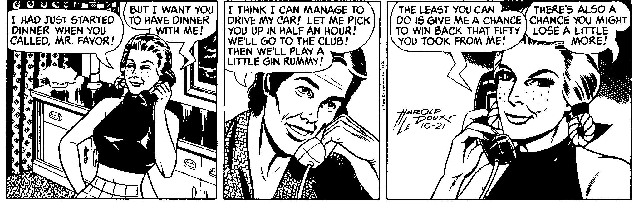 Interaction OCR: I THINK I CAN MANAGE TO DRIVE MY CAR! LET ME PICK YOU UP IN HALF AN HOUR! WE'LL GO TO THE CLUB! THEN WE'LL PLAY A LITTLE GIN RUMMY! THE LEAST YOU CAN DO IS GIVE ME A CHANCE CHANCE YOU MIGHT TO WIN BACK THAT FIFTY YOU TOOK FROM ME! THERE'S ALSO A I HAD JUST STARTED DINNER WHEN YOU CALLEDMR. FAVOR! BUT I WANT YOU TO HAVE DINNER WITH ME! LOSE A LITTLE MORE! HAROLD Doux I THINK I CAN MANAGE TO DRIVE MY CAR! LET ME PICK YOU UP IN HALF AN HOUR! WE'LL GO TO THE CLUB! THEN WE'LL PLAY A LITTLE GIN RUMMY! THE LEAST YOU CAN DO IS GIVE ME A CHANCE CHANCE YOU MIGHT TO WIN BACK THAT FIFTY YOU TOOK FROM ME! THERE'S ALSO A I HAD JUST STARTED DINNER WHEN YOU CALLEDMR. FAVOR! BUT I WANT YOU TO HAVE DINNER WITH ME! LOSE A LITTLE MORE! HAROLD Doux