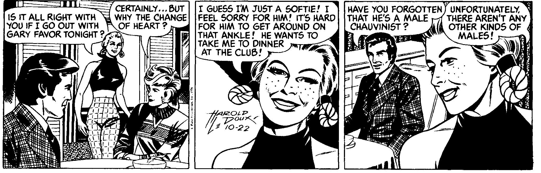 Line OCR: CERTAINLY... BUT I GUESS I'M JUST A SOFTIE! I IS IT ALL RIGHT WITH YOU IF I GO OUT WITH GARY FAVOR TONIGHT ? HAVE YOU FORGOTTEN UNFORTUNATELYTHERE AREN'T ANY OTHER KINDS OF MALES! WHY THE CHANGE FEEL SORRY FOR HIM! IT'S HARD THAT HE'S A MALE CHAUVINIST ? FOR HIM TO GET AROUND ON THAT ANKLE! HE WANTS TO TAKE ME TO DINNER AT THE CLUB! OF HEART ? HAROLD 10-22 CERTAINLY... BUT I GUESS I'M JUST A SOFTIE! I IS IT ALL RIGHT WITH YOU IF I GO OUT WITH GARY FAVOR TONIGHT ? HAVE YOU FORGOTTEN UNFORTUNATELYTHERE AREN'T ANY OTHER KINDS OF MALES! WHY THE CHANGE FEEL SORRY FOR HIM! IT'S HARD THAT HE'S A MALE CHAUVINIST ? FOR HIM TO GET AROUND ON THAT ANKLE! HE WANTS TO TAKE ME TO DINNER AT THE CLUB! OF HEART ? HAROLD 10-22