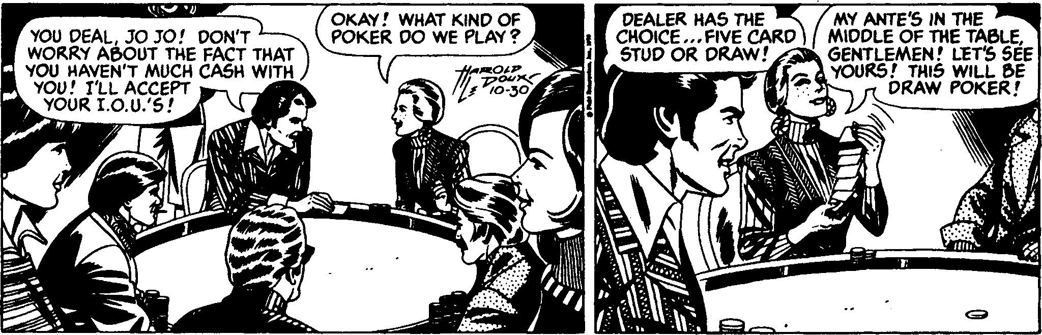 Drawing OCR: DEALER HAS THE CHOICE ...FIVE CARD STUD OR DRAW! MY ANTE'S IN THE MIDDLE OF THE TABLEGENTLEMEN! LET'S SÉE YOURS! THIS WILL BE DRAW POKER! OKAY! WHAT KIND OF POKER DO WE PLAY ? YOU DEALJO JO! DON'T WORRY ABOUT THE FACT THAT YOU HAVEN'T MUCH CASH WITH YOU! I'LL ACCEPT YOUR I.O.U.'S! MPo-30 YAROLP DOux DEALER HAS THE CHOICE ...FIVE CARD STUD OR DRAW! MY ANTE'S IN THE MIDDLE OF THE TABLEGENTLEMEN! LET'S SÉE YOURS! THIS WILL BE DRAW POKER! OKAY! WHAT KIND OF POKER DO WE PLAY ? YOU DEALJO JO! DON'T WORRY ABOUT THE FACT THAT YOU HAVEN'T MUCH CASH WITH YOU! I'LL ACCEPT YOUR I.O.U.'S! MPo-30 YAROLP DOux