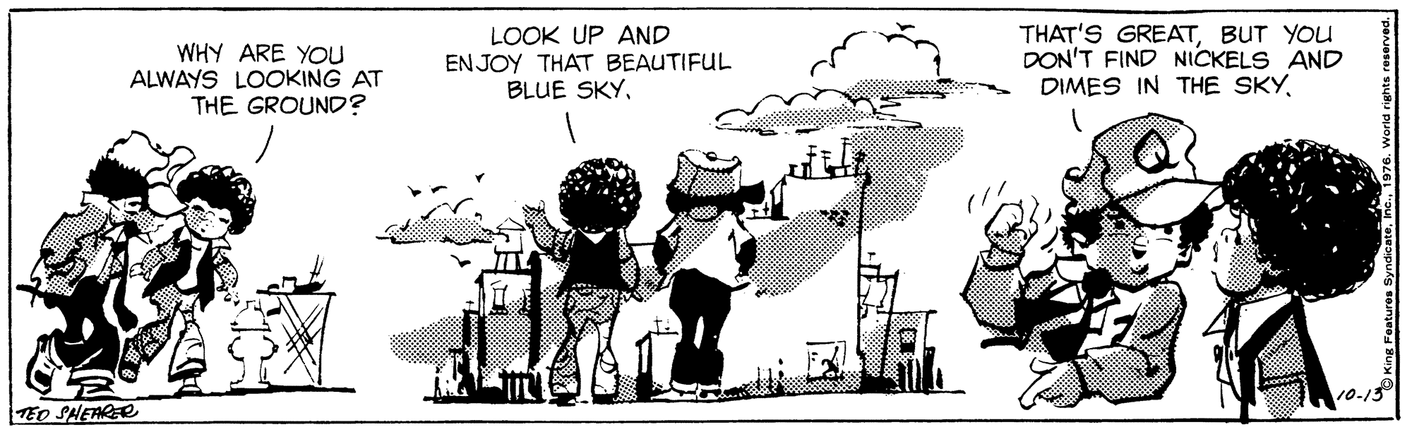 Happy OCR: WHY ARE YOu ALWAYS LOOKING AT THE GROUND? LOOK UP AND EN JOY THAT BEAUTIFUL BLUE SKYBUT YOU DON'T FIND NICKELS AND DIMES IN THE SKY10-13 TEO SHEARER WHY ARE YOu ALWAYS LOOKING AT THE GROUND? LOOK UP AND EN JOY THAT BEAUTIFUL BLUE SKYTHAT'S GREATBUT YOU DON'T FIND NICKELS AND DIMES IN THE SKY10-13 TEO SHEARER